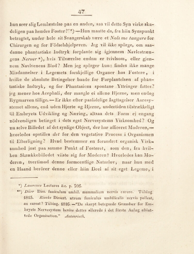 hun seer slig Lemlæstelse paa en anden, saa vil dette Syn virke ska- « deligen paa hendes Foster ffi* **))—Hun maatte da, fra hiin Synspunkt betragtet, under hele sit Svangerskab være eiNolime tangere ion Chirurgen og for Fbdselshjelperen. Jeg vil ikke sporge, om saa- danne phantastiske Indtryk forplante sig igjennem Navlestræn- gens Nerver *), hvis Tilværelse endnu er tvivlsom, eller gjen- nem Navlvenens Blod? Men jeg sporger kun: findes ikke mange Misdannelser i Legemets forskjellige Organer hos Fosfere, i ♦ hvilke de absolute Betingelser baade for Forplantelsen af phan- tastiske Indtryk, og for Phantasiens spontane .Yttringer fattes? jeg mener hos Acephali, der mangle ei allene Hjerne, men endog Rygmarven tillige. — Er ikke efter paalidelige Iagttagelser Aaresy- stemet allene, end uden Hjerte og Hjerne, undertiden tilstrækkeligt til Embryets Udvikling og Næring, altsaa dets Form ej engang nbdvendigen betinget i dets eget Nervesystems Virksomhed? Og nu selve Billedet af det synlige Object, der har afficeret Moderen,— hvorledes opstilles det for den vegetative Process i Organismen til Efterligning? Hvad bestemmer en forandret organisk Virk- somhed just paa samme Punkt af Fosteret, som den, fra hvil- ken Skrækkebilledet viiste sig for Moderen? Hvorledes kan Mo- deren , tvertimod denne formeentlige Naturlov, naar hun med en Haand berorer denne eller hiin Deel af sit eget Legeme, i *) Lawrence Lectures &c. p. 206- **) Diirr Diss. funiculum umbil. mammaliinn nervis carere. Tiibing. 1815. Riccke Dissert. utruili funiculus nmbilicalis nervis polleat, an careat? Tiibing. 1816*—”De skarpt betegnede Grændser for Em- bryets Nervesystem bevise dettes allerede i det forste Anlæg afslut- tede Organisation.*’ Autenrieth,