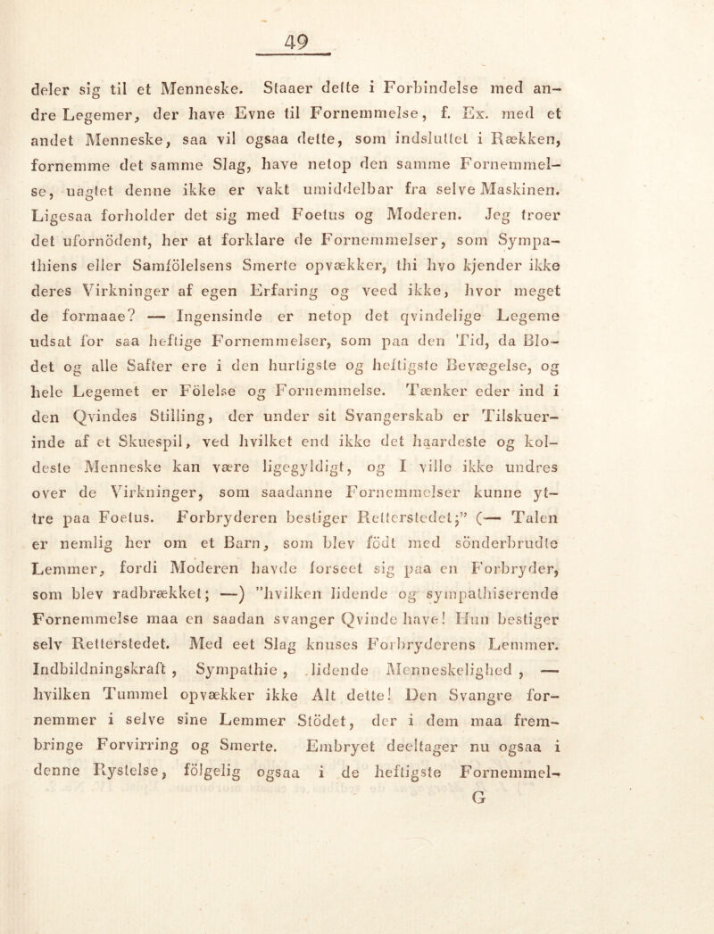 deler sig til et Menneske. Staaer delte i Forbindelse med an- dre Legemer, der have Evne til Fornemmelse, f. Ex. med et andet Menneske, saa vil ogsaa delte, som indsluttet i Rækken, fornemme det samme Slag, have netop den samme Fornemmel- se, uagtet denne ikke er vakt umiddelbar fra selve Maskinen. ' o Ligesaa forholder det sig med Foetus og Moderen. Jeg troer det ufornodent, her at forklare de Fornemmelser, som Sympa- thiens eller Samfølelsens Smerte opvækker, thi hvo kjender ikke deres Virkninger af egen Erfaring og veed ikke, hvor meget de formaae? — Ingensinde er netop det qvindelige Legeme udsat for saa heftige Fornemmelser, som paa den Tid, da Blo- det og alle Safter ere i den hurtigste og heftigste Bevægelse, og hele Legemet er Folelse og Fornemmelse. Tænker eder ind i den Qvindes Stilling, der under sit Svangerskab er Tilskuer- inde af et Skuespil, ved hvilket end ikke det haardeste og kol- deste Menneske kan være ligegyldigt, og I ville ikke undres over de Virkninger, som saadanne Fornemmelser kunne yt- tre paa Foetus. Forbryderen bestiger Retterstedet(— Talen er nemlig her om et Barn, som blev fodt med sonderbrudte Lemmer, fordi Moderen havde forseet sig paa en Forbryder, som blev radbrækket; —) ”livilken lidende og synnpalbiserende Fornemmelse maa en saadan svanger Qvinde have! Hun bestiger selv Retterstedet. Med eet Slag knuses Forbryderens Lemmer. Indbildningskraft , Sympathie , Bidende Menneskelighed, — hvilken Tummel opvækker ikke Alt dette! Den Svangre for- nemmer i selve sine Lemmer Stodet, der i dem maa frem- bringe Forvirring og Smerte. Embryet deeltager nu ogsaa i denne Rystelse, følgelig ogsaa i de heftigste Fornemmel- G