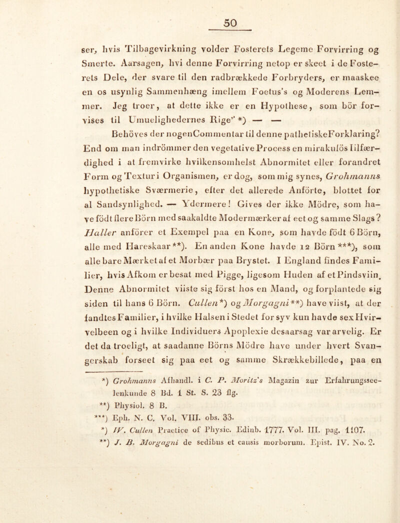 ser, hvis Tilbagevirkning volder Fosterets Legeme Forvirring og Smerte. Aarsagen, hvi denne Forvirring netop er skeet i de Foste- rets Dele, der svare til den radbrækkede Forbryders, er maaskee en os usynlig Sammenhæng imellem Foetus’s og Moderens Lem- mer. Jeg troer, at dette ikke er en Hypothese, som bor for- vises til Urimelighedernes Rige’’ * *) — — Behoves der nogenCommentar til denne patheiiskeForklaring? End om man indrommer den vegetative Process en mirakulds lilfær- dighed i at fremvirke hvilkensomhelst Abnormitet eller forandret Form og Texturi Organismen, er dog, som mig synes, Grohmanns hypotlietiske Sværmerie, efter det allerede Anforte, blottet for al Sandsynlighed. — Ydermere! Gives der ikke Modre, som ha- ve fodt flere Born medsaakaldte Modermærker af eet og samme Slags? Haller anforer et Exempel paa en Kone, som havde fodt 6 Born, alle med Hareskaar **). En anden Kone havde 12 Born ***), som alle bare Mærket af et Morbær paa Brystet. I England findes Fami- lier, hvis Afkom er besat med Pigge, ligesom Huden af et Pindsviin. Denne Abnormitet viiste sig forst hos en Mand, og forplantede sig siden til hans 6 Born. Calle 11 *) og Mor gag ni **) have viist, at der fandtes Fainilier, i hvilke Halsen i Stedet for syv kun havde sex Hvir- velbeen og i hvilke Individuers Apoplexie dcsaarsag var arvelig. Er det da troeligt, at saadanne Borns Modre have under hvert Svan- gerskab forseet sig paa eet og samme Skrækkebillede, paa en *) Grohmanns Afhandl, i C. P. Moritz s Magazin zur Erfalirungssee- lenkuude 8 lid. 1 St. S. 23 Æg. **) Physiol. 8 B. *'*) Epli. N. C. Vol. VIII. obs. 33. *) IV. Cullen Practice of Physic. Edinb. 1777. Vol. III. pag. 1107. **) J. B. Morgagni de sedibus et causis morborum. Epist. IV. No. 2.