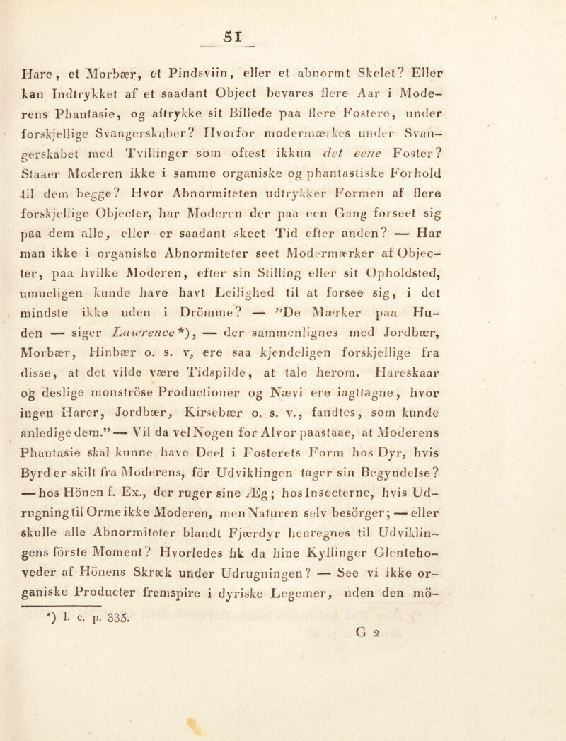 __ SI_ Hare, et Morbær, et Pindsviin, eller et abnormt Skelet? Eller kan Indtrykket af et saadant Object bevares flere Aar i Mode- rens Phantasie, og aftrykke sit Billede paa flere Foslere, under forskjellige Svangerskaber? Hvorfor modermærkes under Svan- gerskabet med Tvillinger som oftest ikkun det eerie Foster? Staaer Moderen ikke i samme organiske og phantastiske Forhold Jil dem begge? Pivor Abnormiteten udtrykker Formen af flere forskjellige Objecler, har Moderen der paa een Gang forseet sig paa dem alle, eller er saadant skeet Tid efter anden? — Har man ikke i organiske Abnormiteter seet Modermærker af Objec- ter, paa hvilke Moderen, efter sin Stilling eller sit Opholdsted, umueligen kunde have havt Ledighed til at forsee sig, i det mindste ikke uden i Drorame? — ”De Mærker paa Hu- den *— siger Lawrence*), — der sammenlignes med Jordbær, Morbær, Hinbær o. s. v, ere saa kjendeligen forskjellige fra disse, at det vilde være Tidspilde, at tale herom* Hareskaar og deslige monstrose Productioner og Nævi ere iagttagne, hvor ingen Harer, Jordbær, Kirsebær o. s. v., fandtes, som kunde anledige dem.”— Vil da vel Nogen for Al vor paastaae, at Moderens Phantasie skal kunne have Deel i Fosterets Form hos Dyr, hvis Byrd er skilt fra Moderens, for Udviklingen tager sin Begyndelse? — hos Honen f. Ex., der ruger sine Æg ; hoslnsecterne, hvis Ud- rugning til Orme ikke Moderen, menNaturen selv besorger; — eller skulle alle Abnormiteter blandt Fjærdyr henregnes til Udviklin- gens forste Moment? Hvorledes hk da hine Kyllinger Glenteho- veder af Plonens Skræk under Udrugningen ? — See vi ikke or- ganiske Producter fremspire i dyriske Legemer, uden den mo- G 2 *) 1. c. P. 335.