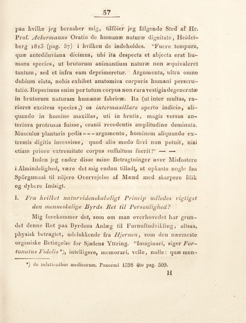 paa hvilke jeg beraaber mig, tilfoier jeg følgende Sted af Hr. Prof. slckermanns Oratio de humanæ naturæ dignitate, Heidel- berg 1810 (pag. 5y) i hvilken de indeholdes. 5JFuere tempora, quæ antediluviana dicimus, ubi ita despecta et abjecta erat hu- mana species, ut brutorum animantium naturæ non æquivaleret tanlum, sed et infra eam deprimeretur. Argurnenta, ultra omne dubium elata, nobis exhibet anatomica corporis humani perscru- tatio. Reperimus enim pertotum corpus non rara vestigiadegeneratæ in brutorum naturam humanæ fabricæ. Ita (ul inter inultas, ra- riores excitem species,) os intermcixillare aperlo indicio, ali— quando in homine maxillas, uti in brutis^ magis versus ail- ter i or a protrusas fuisse, cranii recedentis amplitudine deminuta. Musculus plantaris pedis argumento, hominem aliquando ex- tremis digitis incessisse, quod alio modo fieri non potuit, nisi etiam priore extremitate corpus suffultum fueritj” — — Inden jeg ender disse mine Betragtninger over Misfostere i Almindelighed, være det mig endnu tilladt, at opkaste nogle faa Sporgsmaai til nojere Overvejelse af Mænd med skarpere Blik °g dybere Indsigt. I. Fra hvilret naturvidenskabeligt Princip udledes rigtigst den menneskelige Byrds Ret til Personlighed? Mig forekommer det, som om man overhovedet har grun- det denne Ret paa Byrdens Anlæg til Fornuftudvikling, altsaa, pJiy sisk betragtet, udelukkende fra Hjernen, som den nærmeste organiske Betingelse for Sjælens Yttring. ”Imaginari, siger For- tunatus Fidelis *), intelligere, memorari, velle, nolie: quæ men- *) de relationibus medicorum. Panormi 1598 4to pag. 509. H V