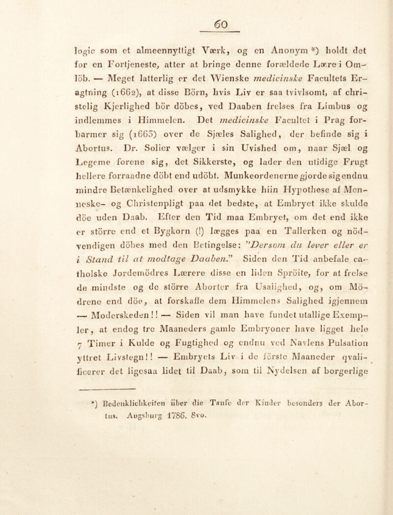 logie som et almeennyttigt Værk, og en Anonym *) holdt det for en Fortjeneste, atter at bringe denne forældede Lære i Om- lob. — Meget latterlig er det Wienske medicinske Facilitets Er- agtning (1662), at disse Born, hvis Liv er saa tvivlsomt, af cliri- stelig Kjerlighed bor dobes, ved Daaben frelses fra Limbus og indlemmes i Himmelen. Det medicinske Facultei i Prag for- barmer sig (1660) over de Sjæles Salighed, der befinde sig i Abortus. Dr. Solier vælger i sin Uvished om, naar Sjæl og Legeme forene sig, det Sikkerste, og lader den utidige Frugt hellere forraadne dobt end udobt. Munkeordenerne gjorde sig endnu mindre Betænkelighed over at udsmykke hiin Hypothese af Men- neske- og Christenpligt paa det bedste, at Embryet ikke skulde doe uden Daab. Efter den Tid maa Embryet, om det end ikke er storre end et Bygkorn (!) lægges paa en Tallerken og nod- vendigen dobes med den Betingelse: Dersom du lever eller er i Stand til at modtage Daab en.” Siden den Tid anbefale ca- tholske Jordemodres Lærere disse en liden Sproite, for at frelse de mindste og de storre Aborter fra Usalighed, og, om Mo- drene end doe, at forskaffe dem Himmelens Salighed igjennem — Moderskeden !! — Siden vil man have fundet utallige Exemp- ler, at endog tre Maaneders gamle Embryoner have ligget hele rj Timer i Kulde og Fugtighed og endnu ved Navlens Pulsation yttret Livstegn!! — Embryets Liv i de forste Maaneder qvali- fieerer det ligesaa lidet til Daab, som til Nydelsen af borgerlige *) ]3edcnkliclikeifen uber die Taufe der Kinder besonder$ der Abor- tus. Augsburg 1786. 8vo.