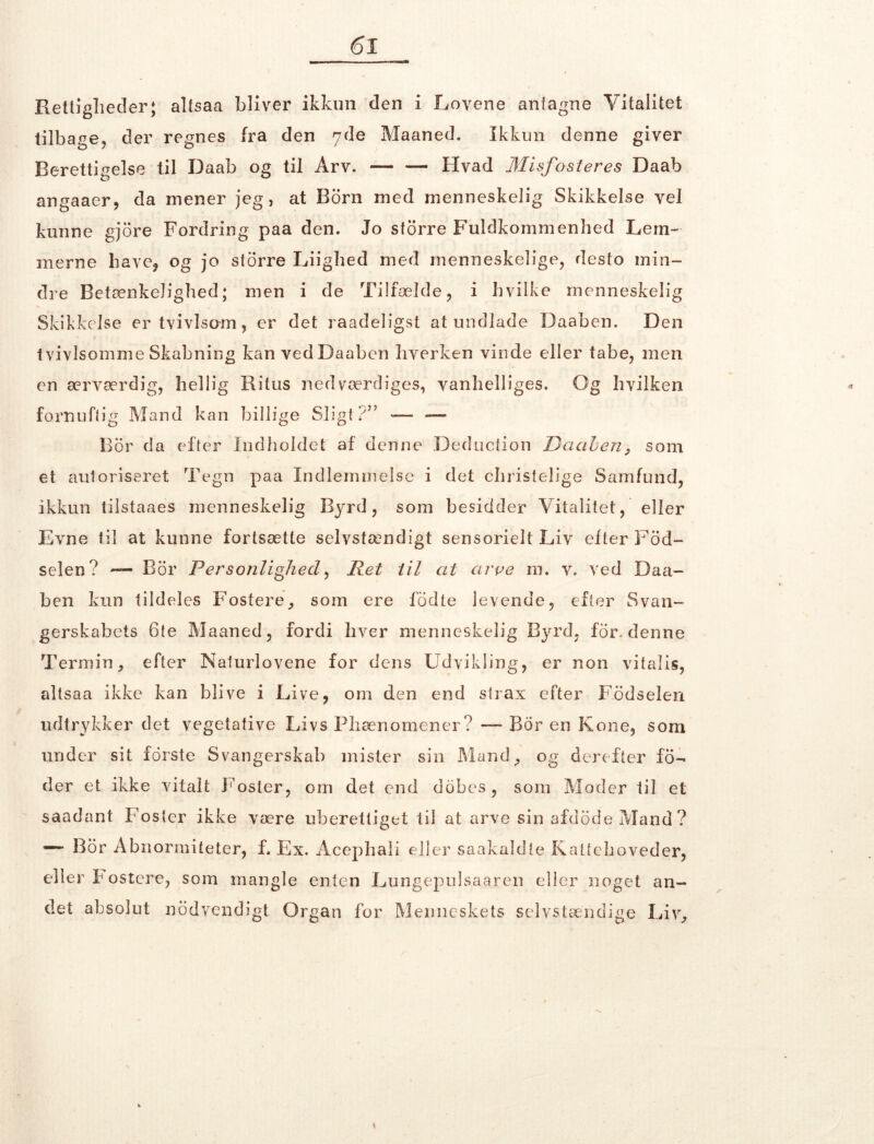 Rettigheder; altsaa bliver ikkun den i Lovene anfagne Vitalitet tilbage, der regnes fra den 7de Maaned. Ikkun denne giver Berettigelse til Daab og til Arv. — — Hvad Misfoster es Daab angaaer, da mener jeg, at Born med menneskelig Skikkelse vel kunne gjore Fordring paa den. Jo storre Fuldkommenhed Lem- merne have* og jo storre Liighed med menneskelige, desto min- dre Betænkelighed; men i de Tilfælde, i hvilke menneskelig Skikkelse er tvivlsom, er det raadeligst at undlade Daaben. Den tvivlsomme Skabning kan vedDaaben hverken vinde eller tabe, men en ærværdig, hellig Ritus ned værdiges, vanhelliges. Og hvilken fornuftig Mand kan billige Sligt?” — — Bor da efter Indholdet af denne Deduction Daaben, som et autoriseret Tegn paa Indlemmelse i det christelige Samfund, ikkun tilstaaes menneskelig Byrd, som besidder Vitalitet, eller Evne til at kunne fortsætte selvstændigt sensorielt Liv efter Fod- selen? — Bor Personlighed, Ret til at aroe m. v. ved Daa- ben kun tildeles Fostere, som ere fddte levende, efter Svan- gerskabets 6te Maaned, fordi hver menneskelig Byrd, for. denne Termin, efter Naturlovene for dens Udvikling, er non vitalis, altsaa ikke kan blive i Live, om den end slrax efter Fødselen udtrykker det vegetative Livs Phænomener? — Bor en Kone, som under sit forste Svangerskab mister sin Mand, og derefter fo- der et ikke vitalt Foster, om det end dobcs , som Moder til et saadant Foster ikke være uberettiget til at arve sin afdodeMand? «— Bor Abnormiteter, f. Ex. Acephali eller saakaldte Kattehoveder, eller F ostcre, som mangle enten Lungepulsaaren eller noget an- det absolut nødvendigt Organ for Menneskets selvstændige Liv,
