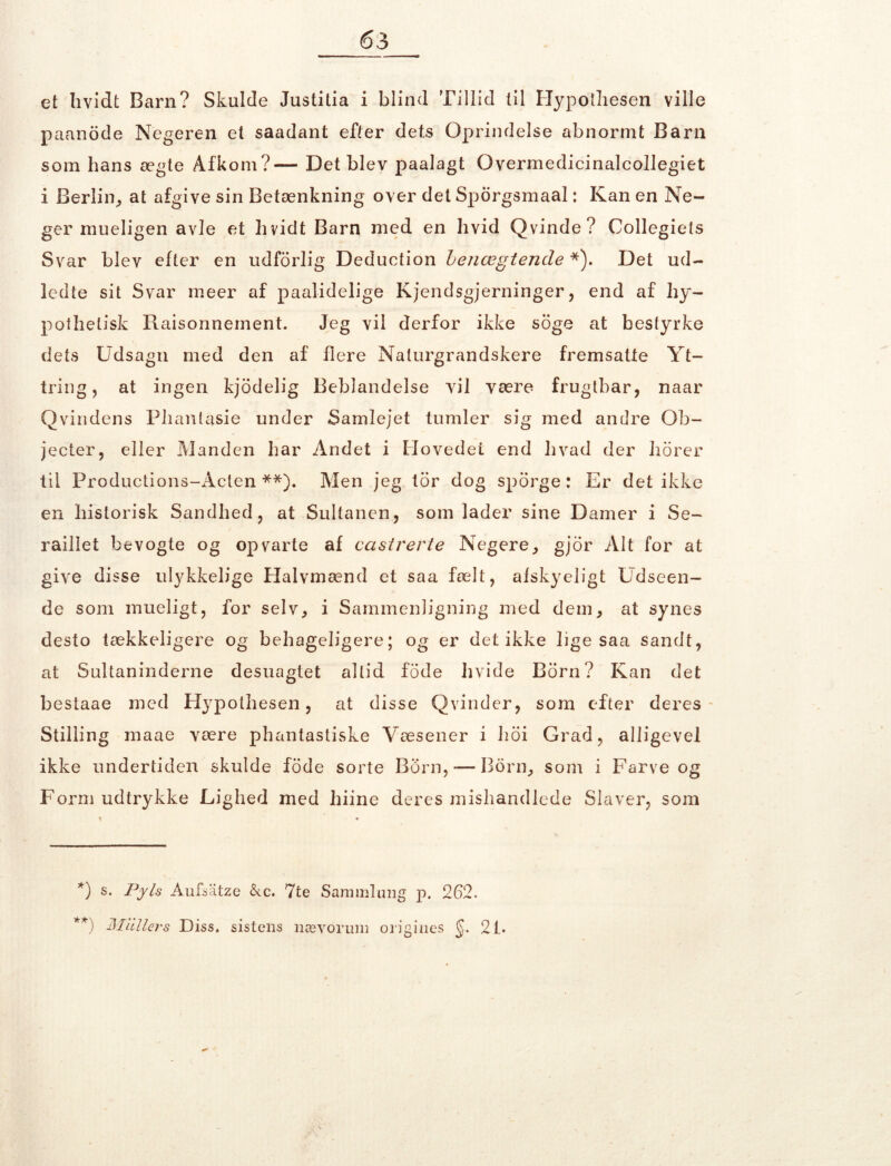 et hvidt Barn? Skulde Justitia i blind Tillid til Hypothesen ville paanode Negeren et saadant efter dets Oprindelse abnormt Barn som hans ægte Afkom?— Det blev paalagt Overmedicinalcollegiet i Berlin, at afgive sin Betænkning over det Sporgsmaal: Kan en Ne- ger mueligen avle et hvidt Barn med en hvid Qvinde? Collegiets Svar blev efter en udforlig Deduction Lenægtende *). Det ud- ledte sit Svar meer af paalidelige Kjendsgjerninger, end af hy- pothetisk Raisonneinent. Jeg vil derfor ikke soge at bestyrke dets Udsagn med den af flere Naturgrandskere fremsatte Yt- tring, at ingen kjodelig Beblandelse vil være frugtbar, naar Q vin dens Plian tasie under Samlejet tumler sig med andre Ob- jecter, eller Manden har Andet i Hovedet end hvad der horer til Productions-Acten **). Men jeg tor dog sporge: Er det ikke en historisk Sandhed, at Sultanen, som lader sine Damer i Se- raillet bevogte og opvarte af castrerte Negere, gjor Alt for at give disse ulykkelige Halvmænd et saa fælt, afskyeligt Udseen- de som mueligt, for selv, i Sammenligning med dem, at synes desto tækkeligere og behageligere; og er det ikke lige saa sandt, at Sultaninderne desuagtet altid fode hvide Rorn? Kan det bestaae med H}rpothesen, at disse Qvinder, som efter deres Stilling raaae være phantastiske Væsener i hoi Grad, alligevel ikke undertiden skulde fode sorte Born,-—Born, som i Farve og Form udtrykke Lighed med liiine deres mishandlede Slaver, som *) s. Pyis Aufsatze &c. 7te Sammlmig p. 262. **) Mullers Diss. sistens nævorunj origines §. 2L.