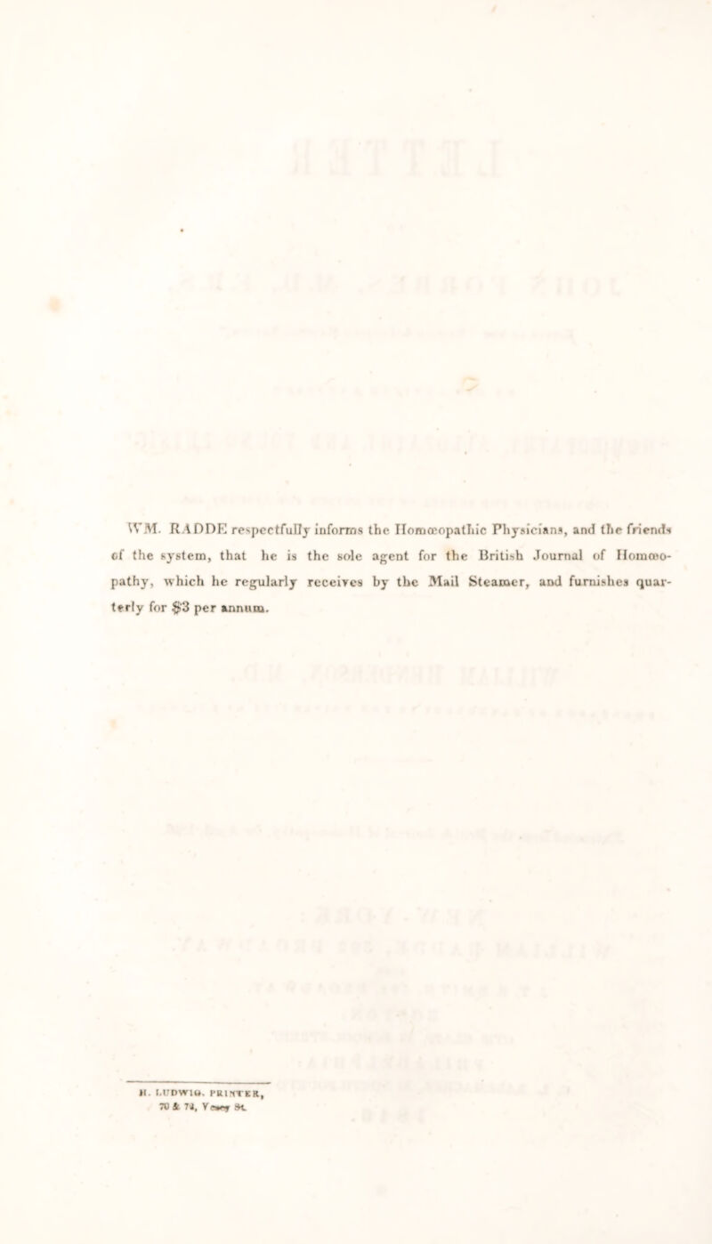 WM. RADDE respectfully informs the Homoeopathic Physicians, and the friends of the system, that he is the sole agent for the British Journal of Hoinoeo- pathy, which he regularly receives by the Mail Steamer, and furnishes quar- terly for #3 per annum. *1. t.UDWlO. PRINTER, TV Sl U, Se