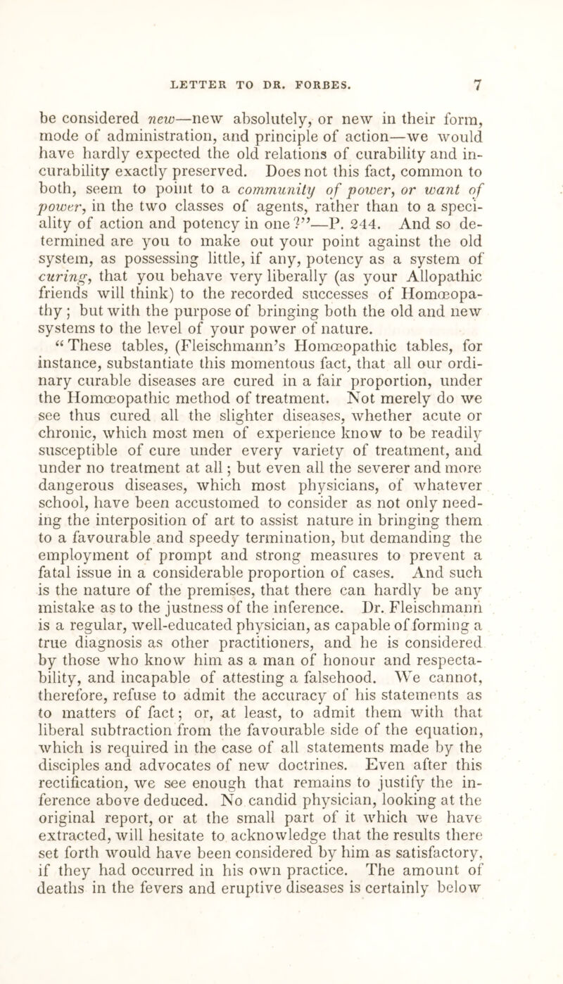 be considered new—new absolutely, or new in their form, mode of administration, and principle of action—we would have hardly expected the old relations of curability and in- curability exactly preserved. Does not this fact, common to both, seem to point to a community of power, or want of power, in the two classes of agents, rather than to a speci- ality of action and potency in one Vf—P. 244. And so de- termined are you to make out your point against the old system, as possessing little, if any, potency as a system of curing, that you behave very liberally (as your Allopathic friends will think) to the recorded successes of Homoeopa- thy ; but with the purpose of bringing both the old and new systems to the level of your power of nature. “ These tables, (Fleischmann’s Homoeopathic tables, for instance, substantiate this momentous fact, that all our ordi- nary curable diseases are cured in a fair proportion, under the Homoeopathic method of treatment. Not merely do we see thus cured all the slighter diseases, whether acute or chronic, which most men of experience know to be readily susceptible of cure under every variety of treatment, and under no treatment at all; but even all the severer and more dangerous diseases, which most physicians, of whatever school, have been accustomed to consider as not only need- ing the interposition of art to assist nature in bringing them to a favourable and speedy termination, but demanding the employment of prompt and strong measures to prevent a fatal issue in a considerable proportion of cases. And such is the nature of the premises, that there can hardly be any mistake as to the justness of the inference. Dr. Fleischmanri is a regular, well-educated physician, as capable of forming a true diagnosis as other practitioners, and he is considered by those who know him as a man of honour and respecta- bility, and incapable of attesting a falsehood. We cannot, therefore, refuse to admit the accuracy of his statements as to matters of fact; or, at least, to admit them with that liberal subtraction from the favourable side of the equation, which is required in the case of all statements made by the disciples and advocates of new doctrines. Even after this rectification, we see enough that remains to justify the in- ference above deduced. No candid physician, looking at the original report, or at the small part of it which we have extracted, will hesitate to acknowledge that the results there set forth would have been considered by him as satisfactory, if they had occurred in his own practice. The amount of deaths in the fevers and eruptive diseases is certainly below