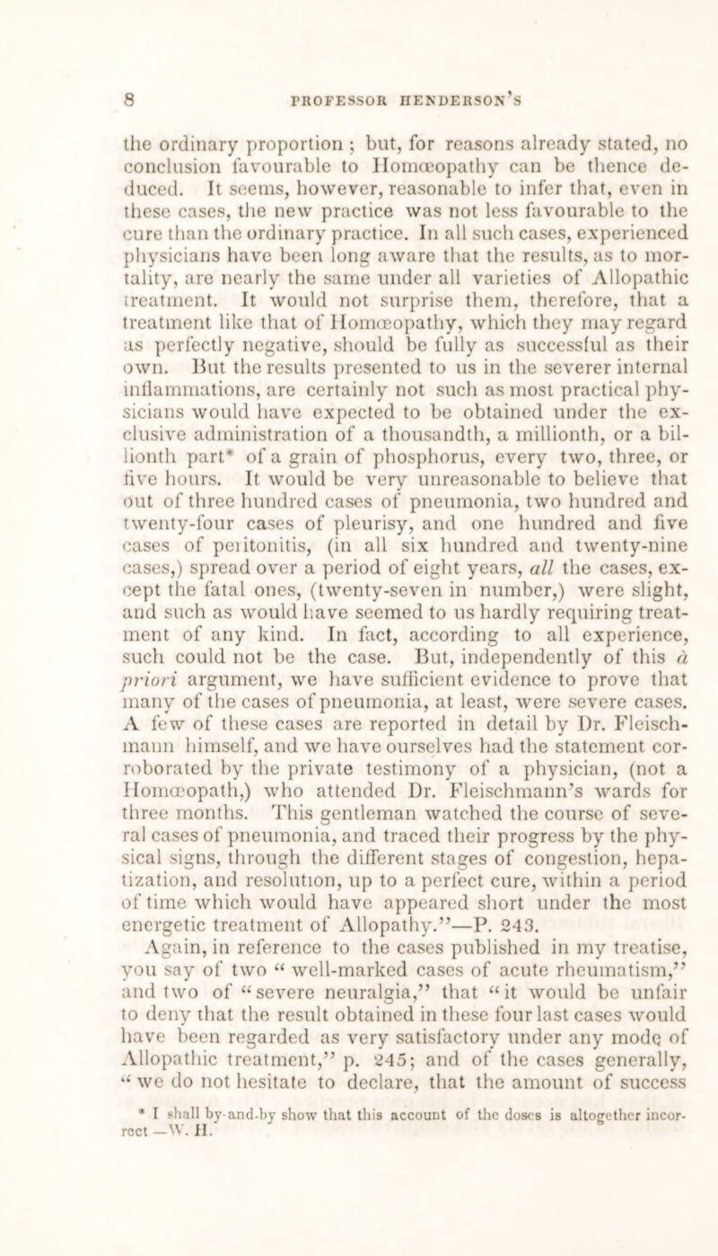 the ordinary proportion ; but, for reasons already stated, no conclusion favourable to Homoeopathy can be thence de- duced. It seems, however, reasonable to infer that, even in these cases, the new practice was not less favourable to the cure than the ordinary practice. In all such cases, experienced physicians have been long aware that the results, as to mor- tality, are nearly the same under all varieties of Allopathic treatment. It would not surprise them, therefore, that a treatment like that of Homoeopathy, which they may regard as perfectly negative, should be fully as successful as their own. But the results presented to us in the severer internal inflammations, are certainly not such as most practical phy- sicians would have expected to be obtained under the ex- clusive administration of a thousandth, a millionth, or a bil- lionth part* of a grain of phosphorus, every two, three, or live hours. It would be very unreasonable to believe that out of three hundred cases of pneumonia, two hundred and twenty-four cases of pleurisy, and one hundred and five cases of peiitonitis, (in all six hundred and twenty-nine cases,) spread over a period of eight years, all the cases, ex- cept the fatal ones, (twenty-seven in number,) were slight, and such as would have seemed to us hardly requiring treat- ment of any kind. In fact, according to all experience, such could not be the case. But, independently of this a priori argument, we have sufficient evidence to prove that many of the cases of pneumonia, at least, were severe cases. A few of these cases are reported in detail by I)r. Fleisch- mann himself, and we have ourselves had the statement cor- roborated by the private testimony of a physician, (not a Homcropath,) who attended Dr. Fleischmann’s wards for three months. This gentleman watched the course of seve- ral cases of pneumonia, and traced their progress by the phy- sical signs, through the different stages of congestion, hepa- tization, and resolution, up to a perfect cure, within a period of time which would have appeared short under the most energetic treatment of Allopathy.”—P. 243. Again, in reference to the cases published in my treatise, you say of two “ well-marked cases of acute rheumatism,” and two of “ severe neuralgia,” that “it would be unfair to deny that the result obtained in these four last cases would have been regarded as very satisfactory under any mode of Allopathic treatment,” p. 245; and of the cases generally, “ we do not hesitate to declare, that the amount of success * I shall by-and-by show that this account of the doses is altogether incor- rect —W. H.