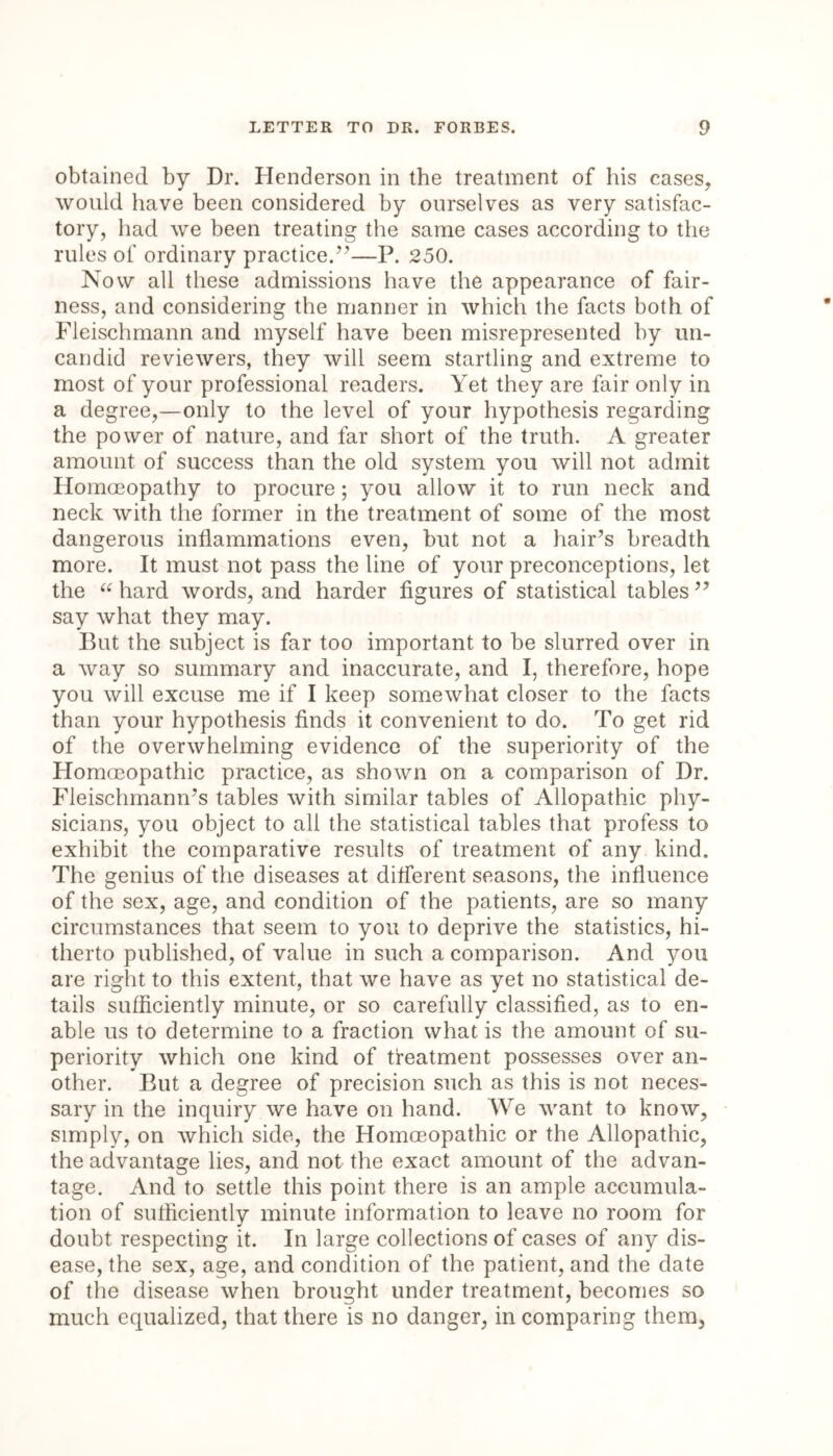 obtained by Dr. Henderson in the treatment of his cases, would have been considered by ourselves as very satisfac- tory, had we been treating the same cases according to the rules of ordinary practice.”—P. 250. Now all these admissions have the appearance of fair- ness, and considering the manner in which the facts both of Fleischmann and myself have been misrepresented by un- candid reviewers, they will seem startling and extreme to most of your professional readers. Yet they are fair only in a degree,—only to the level of your hypothesis regarding the power of nature, and far short of the truth. A greater amount of success than the old system you will not admit Homoeopathy to procure; you allow it to run neck and neck with the former in the treatment of some of the most dangerous inflammations even, but not a hair’s breadth more. It must not pass the line of your preconceptions, let the “ hard words, and harder figures of statistical tables ” say what they may. But the subject is far too important to be slurred over in a way so summary and inaccurate, and I, therefore, hope you will excuse me if I keep somewhat closer to the facts than your hypothesis finds it convenient to do. To get rid of the overwhelming evidence of the superiority of the Homoeopathic practice, as shown on a comparison of Dr. Fleischmann’s tables with similar tables of Allopathic phy- sicians, you object to all the statistical tables that profess to exhibit the comparative results of treatment of any kind. The genius of the diseases at different seasons, the influence of the sex, age, and condition of the patients, are so many circumstances that seem to you to deprive the statistics, hi- therto published, of value in such a comparison. And you are right to this extent, that we have as yet no statistical de- tails sufficiently minute, or so carefully classified, as to en- able us to determine to a fraction what is the amount of su- periority which one kind of treatment possesses over an- other. But a degree of precision such as this is not neces- sary in the inquiry we have on hand. We want to know, simply, on which side, the Homoeopathic or the Allopathic, the advantage lies, and not the exact amount of the advan- tage. And to settle this point there is an ample accumula- tion of sufficiently minute information to leave no room for doubt respecting it. In large collections of cases of any dis- ease, the sex, age, and condition of the patient, and the date of the disease when brought under treatment, becomes so much equalized, that there is no danger, in comparing them,