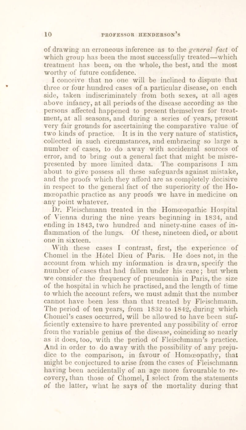 of drawing an erroneous inference as to the general fact of which group lias been the most successfully treated—which treatment lias been, on the whole, the best, and the most worthy of future confidence. 1 conceive that no one will be inclined to dispute that three or four hundred cases of a particular disease, on each side, taken indiscriminately from both sexes, at all ages above infancy, at all periods of the disease according as the persons affected happened to present themselves for treat- ment, at all seasons, and during a series of years, present very fair grounds for ascertaining the comparative value of two kinds of practice. It is in the very nature of statistics, collected in such circumstances, and embracing so large a number of cases, to do away with accidental sources of error, and to bring out a general fact that might be misre- presented by more limited data. The comparisons I am about to give possess all these safeguards against mistake, and the proofs which they afford are as completely decisive in respect to the general fact of the superiority of the Ho- moeopathic practice as any proofs we have in medicine on any point whatever. I)r. Fleischmann treated in the Homoeopathic Hospital of Vienna during the nine years beginning in 1834, and ending in 1843, two hundred and ninety-nine cases of in- flammation of the lungs. Of these, nineteen died, or about one in sixteen. With these cases I contrast, first, the experience of Chomel in the Hotel Dieu of Paris. He does not, in the account from which my information is drawn, specify the number of cases that had fallen under his care; but when we consider the frequency of pneumonia in Paris, the size of the hospital in which he practised, and the length of time to which the account refers, we must admit that the number cannot have been less than that treated by Fleischmann. The period of ten years, from 1S32 to 1842, during which ChoniePs cases occurred, will be allowed to have been suf- ficiently extensive to have prevented any possibility of error from the variable genius of the disease, coinciding so nearly as it does, too, with the period of Fleischmann’s practice. And in order to do away with the possibility of any preju- dice to the comparison, in favour of Homoeopathy, that might be conjectured to arise from the cases of Fleischmann having been accidentally of an age more favourable to re- covery, than those of Chomel, I select from the statements of the latter, what he says of the mortality during that