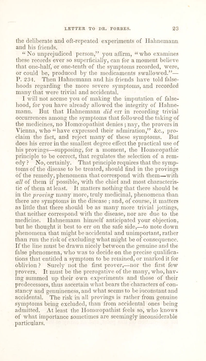 the deliberate and oft-repeated experiments of Hahnemann and his friends. “No unprejudiced person,7’ you affirm, “who examines these records ever so superficially, can for a moment believe that one-half, or one-tenth of the symptoms recorded, were, or could be, produced by the medicaments swallowed.77— P. 234. Then Hahnemann and his friends have told false- hoods regarding the more severe symptoms, and recorded many that were trivial and accidental. I will not accuse you of making the imputation of false- hood, for you have already allowed the integrity of Hahne- mann. But that Hahnemann did err in recording trivial occurrences among the symptoms that followed the taking of the medicines, no Homoeopathist denies ; nay, the provers in Vienna, who “have expressed their admiration,” &c., pro- claim the fact, and reject many of these symptoms. But does his error in the smallest degree effect the practical use of his provings—supposing, for a moment, the Homoeopathic principle to be correct, that regulates the selection of a rem- edy ? No, certainly. That principle requires that the symp- toms of the disease to be treated, should find in the provings of the remedy, phenomena that correspond with them—with all of them if possible, with the chief and most characteris- tic of them at least. It matters nothing that there should be in the proving many more, truly medicinal, phenomena than there are symptoms in the disease ; and, of course, it matters as little that there should be as many more trivial jottings, that neither correspond with the disease, nor are due to the medicine. Hahnemann himself anticipated your objection, but he thought it best to err on the safe side,—to note down phenomena that might be accidental and unimportant, rather than run the risk of excluding what might be of consequence. If the line must be drawn nicely between the genuine and the false phenomena, who was to decide on the precise qualifica- tions that entitled a symptom to be retained, or marked it for oblivion ? Surely not the first prover,—nor the first few provers. It must be the prerogative of the many, who, hav- ing summed up their own experiments and those of their predecessors, thus ascertain what bears the characters of con- stancy and genuineness, and what seems to be inconstant and accidental. The risk in all provings is rather from genuine symptoms being excluded, than from accidental ones being admitted. At least the Homoeopathist feels so, who knows of what importance sometimes are seemingly inconsiderable particulars.
