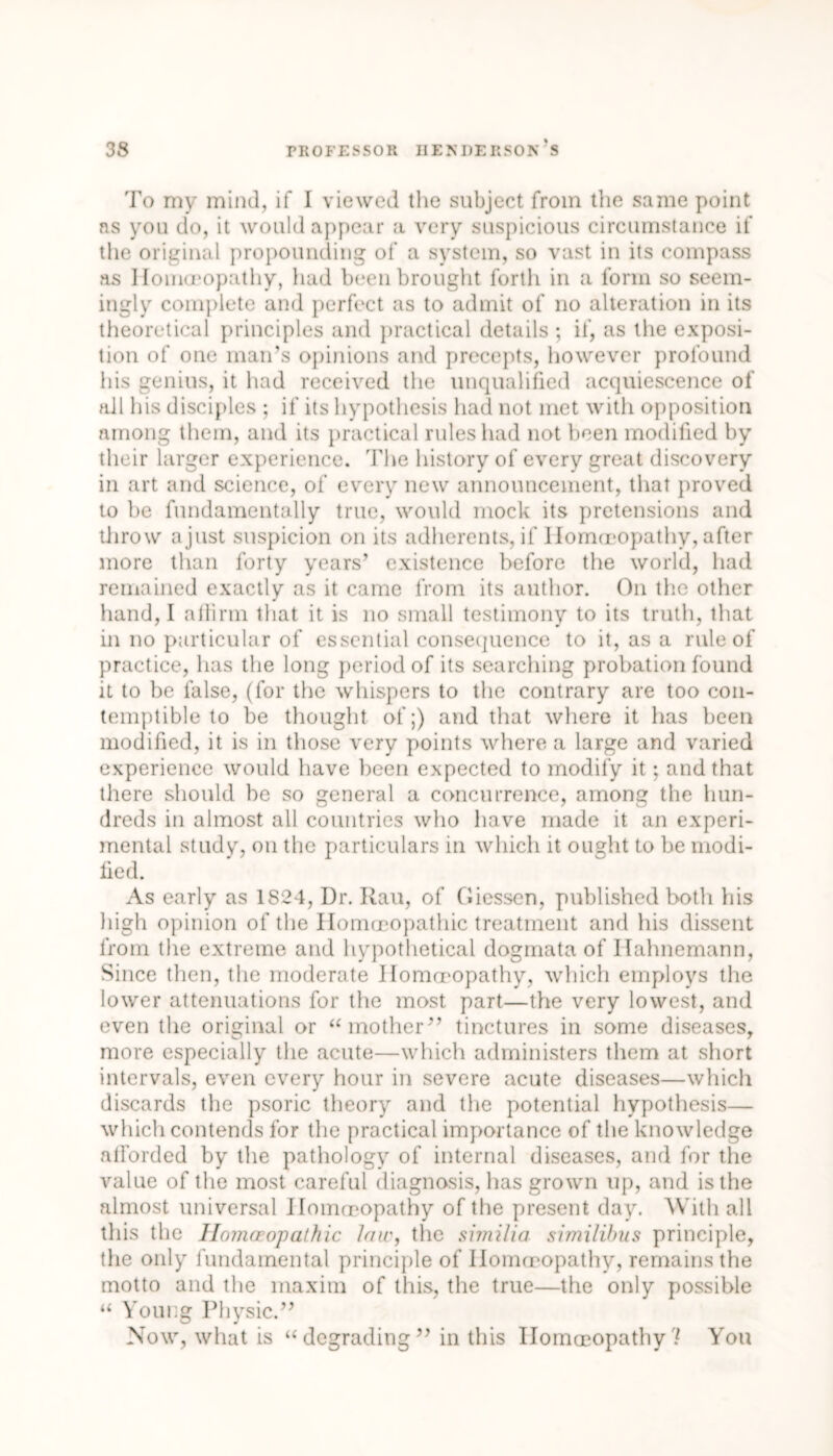 To my mind, if I viewed the subject from the same point as you do, it would appear a very suspicious circumstance if the original propounding of a system, so vast in its compass as Homoeopathy, had been brought forth in a form so seem- ingly complete and perfect as to admit of no alteration in its theoretical principles and practical details ; if, as the exposi- tion of one man’s opinions and precepts, however profound his genius, it had received the unqualified acquiescence of all his disciples ; if its hypothesis had not met with opposition among them, and its practical rules had not been modified by their larger experience. The history of every great discovery in art and science, of every new announcement, that proved to be fundamentally true, would mock its pretensions and throw ajust suspicion on its adherents, if Homoeopathy, after more than forty years’ existence before the world, had remained exactly as it came from its author. On the other hand, I affirm that it is no small testimony to its truth, that in no particular of essential consequence to it, as a rule of practice, has the long period of its searching probation found it to be false, (for the whispers to the contrary are too con- temptible to be thought of;) and that where it has been modified, it is in those very points where a large and varied experience would have been expected to modify it ; and that there should be so general a concurrence, among the hun- dreds in almost all countries who have made it an experi- mental study, on the particulars in which it ought to be modi- fied. As early as 1S24, Dr. Rau, of Giessen, published both his high opinion of the Homoeopathic treatment and his dissent from the extreme and hypothetical dogmata of Hahnemann, Since then, the moderate Homoeopathy, which employs the lower attenuations for the most part—the very lowest, and even the original or “ mother” tinctures in some diseases, more especially the acute—which administers them at short intervals, even every hour in severe acute diseases—which discards the psoric theory and the potential hypothesis— which contends for the practical importance of the knowledge afforded by the pathology of internal diseases, and for the value of the most careful diagnosis, has grown up, and is the almost universal Homoeopathy of the present day. With all this the Homoeopathic Jaw, the similia similihus principle, the only fundamental principle of Homoeopathy, remains the motto and the maxim of this, the true—the only possible “ Young Physic.” Now, what is “degrading” in this Homoeopathy? You