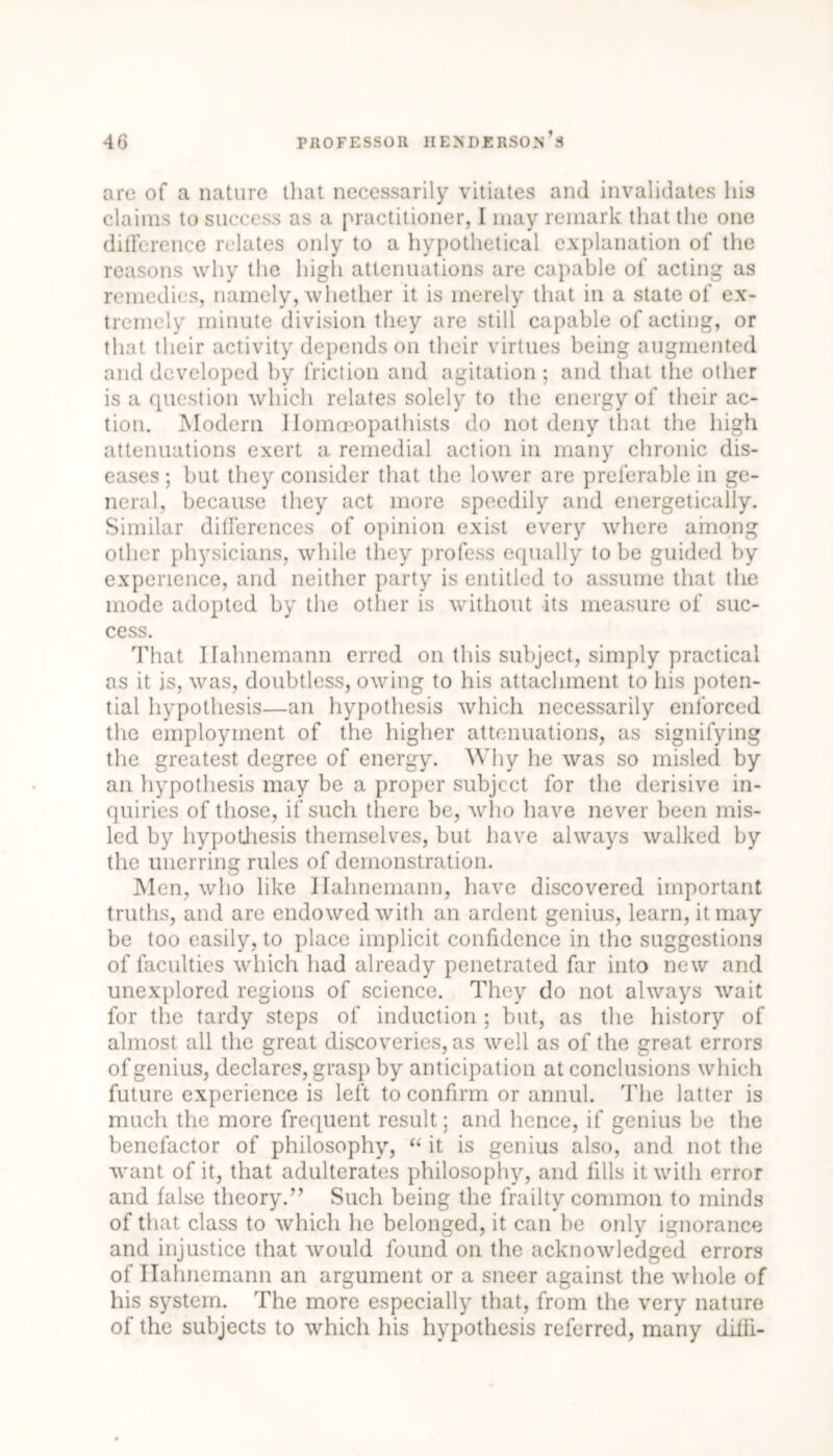 are of a nature that necessarily vitiates and invalidates his claims to success as a practitioner, I may remark that the one diderence relates only to a hypothetical explanation of the reasons why the high attenuations are capable of acting as remedies, namely, whether it is merely that in a state of ex- tremely minute division they are still capable of acting, or that their activity depends on their virtues being augmented and developed by friction and agitation; and that the other is a question which relates solely to the energy of their ac- tion. Modern llomoeopathists do not deny that the high attenuations exert a remedial action in many chronic dis- eases ; hut they consider that the lower are preferable in ge- neral, because they act more speedily and energetically. Similar differences of opinion exist every where among other physicians, while they profess equally to be guided by experience, and neither party is entitled to assume that the mode adopted by the other is without its measure of suc- cess. That Hahnemann erred on this subject, simply practical as it is, was, doubtless, owing to his attachment to his poten- tial hypothesis—an hypothesis which necessarily enforced the employment of the higher attenuations, as signifying the greatest degree of energy. Why he was so misled by an hypothesis may be a proper subject for the derisive in- quiries of those, if such there be, who have never been mis- led by hypothesis themselves, but have always walked by the unerring rules of demonstration. Men, who like Hahnemann, have discovered important truths, and are endowed with an ardent genius, learn, it may be too easily, to place implicit confidence in the suggestions of faculties which had already penetrated far into new and unexplored regions of science. They do not always wait for the tardy steps of induction ; but, as the history of almost all the great discoveries, as well as of the great errors of genius, declares, grasp by anticipation at conclusions which future experience is left to confirm or annul. The latter is much the more frequent result; and hence, if genius be the benefactor of philosophy, “ it is genius also, and not the want of it, that adulterates philosophy, and fills it with error and false theory.” Such being the frailty common to minds of that class to which he belonged, it can be only ignorance and injustice that would found on the acknowledged errors of Hahnemann an argument or a sneer against the whole of his system. The more especially that, from the very nature of the subjects to which his hypothesis referred, many difli-