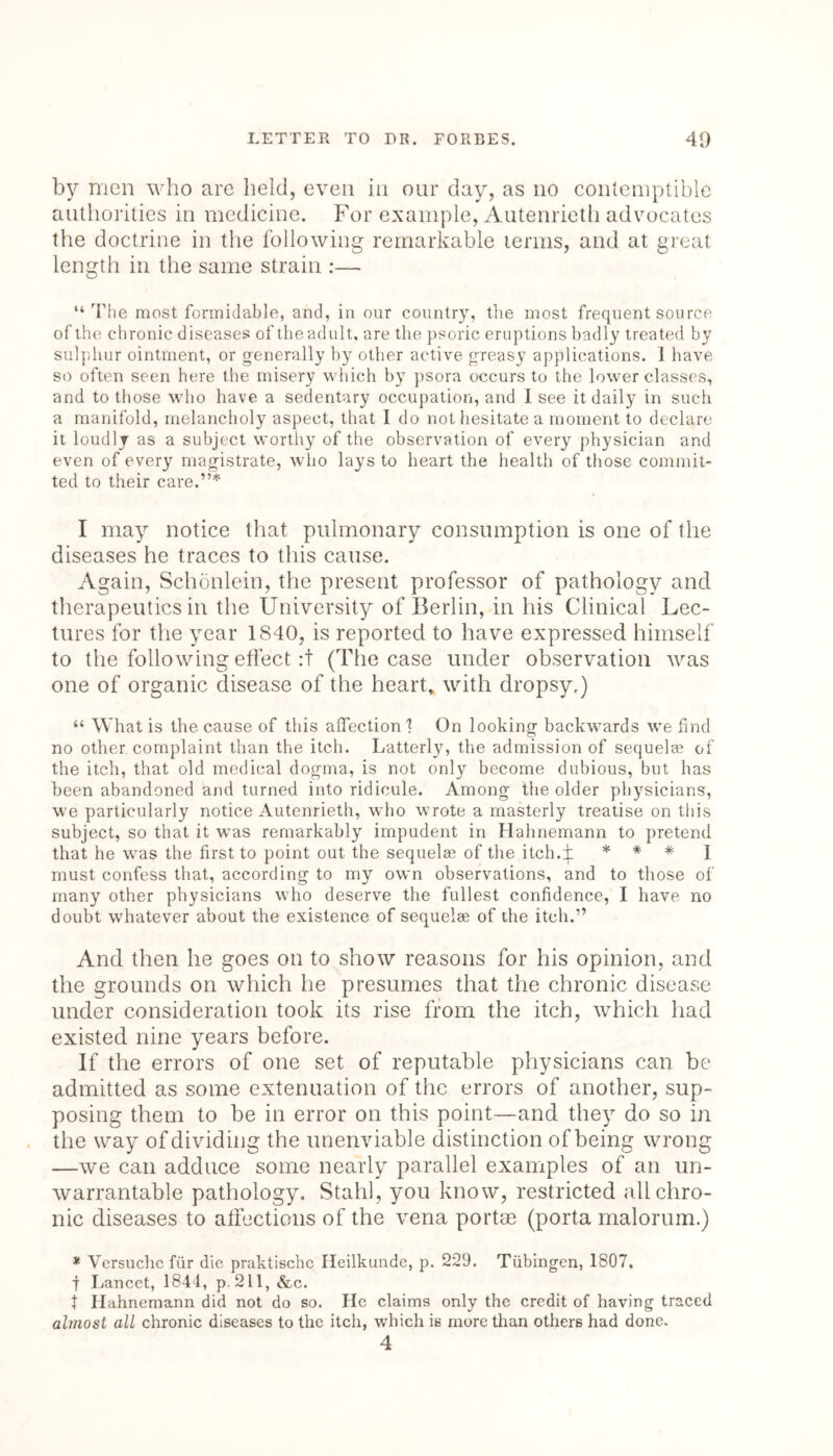 by men who are held, even in our day, as no contemptible authorities in medicine. For example, Autenrieth advocates the doctrine in the following remarkable terms, and at great length in the same strain :— “ The most formidable, and, in our country, the most frequent source of the chronic diseases of the adult, are the psoric eruptions badly treated by sulphur ointment, or generally by other active greasy applications. 1 have so often seen here the misery which by psora occurs to the lower classes, and to those who have a sedentary occupation, and I see it daily in such a manifold, melancholy aspect, that Ido not hesitate a moment to declare it loudly as a subject worthy of the observation of every physician and even of every magistrate, who lays to heart the health of those commit- ted to their care.”* I may notice that pulmonary consumption is one of the diseases he traces to this cause. Again, Schonlein, the present professor of pathology and therapeutics in the University of Berlin, in his Clinical Lec- tures for the year 1840, is reported to have expressed himself to the following effect :t (The case under observation was one of organic disease of the heart, with dropsy.) “ What is the cause of this affection 1 On looking backwards we find no other complaint than the itch. Latterly, the admission of sequelae of the itch, that old medical dogma, is not only become dubious, but has been abandoned and turned into ridicule. Among the older physicians, we particularly notice Autenrieth, who wrote a masterly treatise on this subject, so that it was remarkably impudent in Hahnemann to pretend that he was the first to point out the sequelae of the itch.f * * * 1 must confess that, according to my own observations, and to those of many other physicians who deserve the fullest confidence, I have no doubt whatever about the existence of sequelae of the itch.” And then lie goes on to show reasons for his opinion, and the grounds on which he presumes that the chronic disease under consideration took its rise from the itch, which had existed nine years before. If the errors of one set of reputable physicians can be admitted as some extenuation of the errors of another, sup- posing them to be in error on this point—and they do so in the way of dividing the unenviable distinction of being wrong —we can adduce some nearly parallel examples of an un- warrantable pathology. Stahl, you know, restricted all chro- nic diseases to affections of the vena portae (porta malorum.) * Versuchc fiir die praktischc Heilkunde, p. 229. Tubingen, 1807, | Lancet, 1844, p. 211, &c. t Hahnemann did not do so. He claims only the credit of having traced almost all chronic diseases to the itch, which is more than others had done. 4