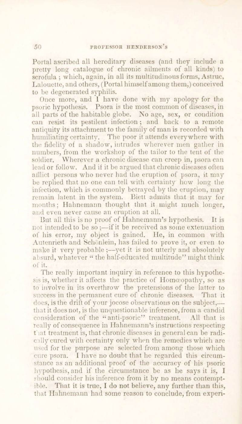 Portal ascribed all hereditary diseases (and they include a pretty long catalogue of chronic ailments of all kinds) to scrofula ; which, again, in all its multitudinous forms, Astruc, Lalouette, and others, (Portal himself among them,) conceived to be degenerated syphilis. Once more, and 1 have done with my apology for the psoric hypothesis. Psora is the most common of diseases, in all parts of the habitable globe. No age, sex, or condition can resist its pestilent infection; and back to a remote antiquity its attachment to the family of man is recorded with humiliating certainty. The poor it attends everywhere with tin; fidelity of a shadow, intrudes wherever men gather in numbers, from the workshop of the tailor to the tent of the soldier. Wherever a chronic disease can creep in, psora can lead or follow. And if it he argued that chronic diseases often aillict persons who never had the eruption of psora, it may be replied that no one can tell with certainty how long the infection, which is commonly betrayed by the eruption, may remain latent in the system. Piett admits that it may for months; Hahnemann thought that it might much longer, and even never cause an eruption at all. But all this is no proof of Hahnemann’s hypothesis. It is not intended to be so;—if it be received as some extenuation of his error, my object is gained. Ife, in common with Autenrieth and Schbnlein, has failed to prove it, or even to make it very probable ;—yet it is not utterly and absolutely absurd, whatever “ the half-educated multitude” might think of it. The really important inquiry in reference to this hypothe- sis is, whether it affects the practice of Homoeopathy, so as to involve in its overthrow the pretensions of the latter to success in the permanent cure of chronic diseases. That it does, is the drift of your jocose observations on the subject,— that it does not, is the unquestionable inference, from a candid consideration of the “ anti-psoric” treatment. All that is really of consequence in Hahnemann’s instructions respecting that treatment is, that chronic diseases in general can be radi- cally cured with certainty only when the remedies which are used for the purpose are selected from among those which cure psora. I have no doubt that he regarded this circum- stance as an additional proof of the accuracy of his psoric hypothesis, and if the circumstance be as he says it is, I should consider his inference from it by no means contempt- ible. That it is true, I do not believe, any further than this, that Hahnemann had some reason to conclude, from expert-