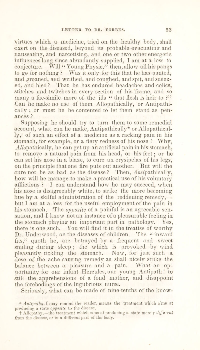 virtues which a medicine, tried on the healthy body, shall exert on the diseased, beyond its probable evacuating and nauseating, and narcotising, and one or two other energetic influences long since abundantly supplied, I am at a loss to conjecture. Will “ Young Physic.” then, allow all his pangs to go for nothing ? Was it only for this that he has panted, and groaned, and writhed, and coughed, and spit, and sneez- ed, and bled ? That he has endured headaches and colics, stitches and twitches in every section of his frame, and so many a fac-simile more of the ills “ that flesh is heir to ?” Can he make no use of them Allopathically, or Antipathi- cally ; or must he be contented to let them stand as pen- ances ? Supposing he should try to turn them to some remedial account, what can he make, Antipathically* or Allopathical- ly,f of such an effect of a medicine as a racking pain in his stomach, for example, or a fiery redness of his nose ? Why, AZ/opathically, he can get up an artificial pain in his stomach, to remove a natural pain from his head, or his feet; or he can set his nose in a blaze, to cure an erysipelas of his legs, on the principle that one fire puts out another. But will the cure not be as bad as the disease ? Then, A?zffpathically, how will he manage to make a practical use of his voluntary afflictions ? I can understand how he may succeed, when his nose is disagreeably white, to strike the more becoming hue by a skilful administration of the reddening remedy,— but I am at a loss for the useful employment of the pain in his stomach. The opposite of a painful is an agreeable sen- sation, and I know notan instance of a pleasurable feeling in the stomach playing an important part in pathology. Yes, there is one such. You will find it in the treatise of worthy Dr. Underwood, on the diseases of children. The “ inward fits,” quoth he, are betrayed by a frequent and sweet smiling during sleep ; the which is provoked by wind pleasantly tickling the stomach. Now, for just such a dose of the ache-causing remedy as shall nicely strike the balance between a pleasure and a pain. What an op- portunity for our infant Hercules, our young Antipath! to still the apprehensions of a fond mother, and disappoint the forebodings of the lugubrious nurse. Seriously, what can be made of nine-tenths of the know- * Antipathy, I may remind the reader, means the treatment which a'ms at producing a state opposite to the disease. f Allopathy,—the treatment which aims at producing a state mcre’y dife ent from the disease, or in a different part of the body.