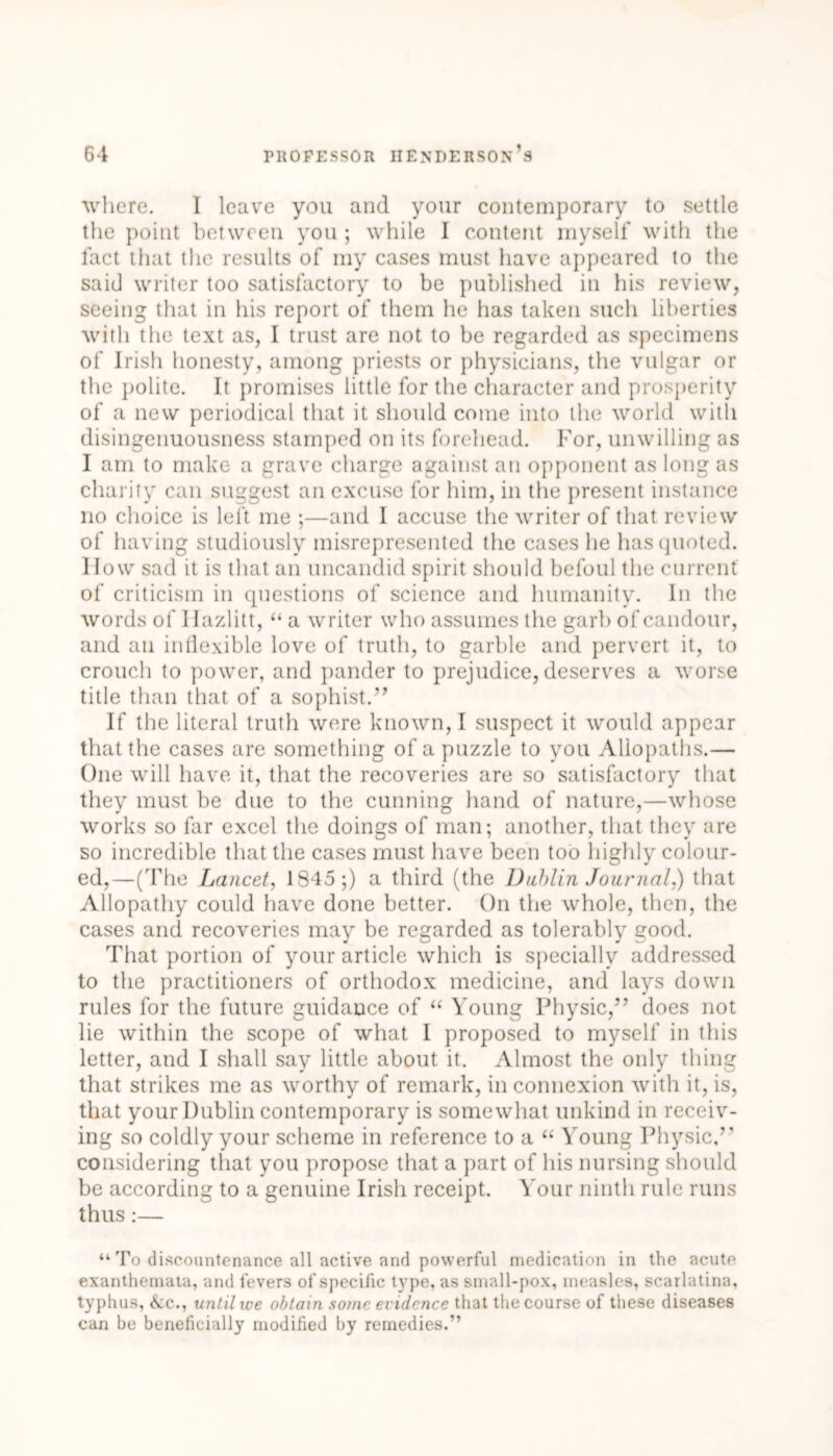 where. I leave you and your contemporary to settle the point between you ; while I content myself with the fact that the results of my cases must have appeared to the said writer too satisfactory to be published in his review, seeing that in his report of them he has taken such liberties with the text as, I trust are not to be regarded as specimens of Irish honesty, among priests or physicians, the vulgar or the polite. It promises little for the character and prosperity of a new periodical that it should come into the world with disingenuousness stamped on its forehead. For, unwilling as I am to make a grave charge against an opponent as long as charity can suggest an excuse for him, in the present instance no choice is left me ;—and I accuse the writer of that review of having studiously misrepresented the cases he has quoted, llow sad it is that an imcandid spirit should befoul the current of criticism in questions of science and humanity. In the words of Ilazlitt, “ a writer who assumes the garb of candour, and an inflexible love of truth, to garble and pervert it, to crouch to power, and pander to prejudice, deserves a worse title than that of a sophist.” If the literal truth were known, I suspect it would appear that the cases are something of a puzzle to you Allopaths.— One will have it, that the recoveries are so satisfactory that they must be due to the cunning hand of nature,—whose works so far excel the doings of man; another, that they are so incredible that the cases must have been too highly colour- ed,—(The Lancet, 1845;) a third (the Dublin Journal.) that Allopathy could have done better. On the whole, then, the cases and recoveries may be regarded as tolerably good. That portion of your article which is specially addressed to the practitioners of orthodox medicine, and lays down rules for the future guidance of “ Young Physic,” does not lie within the scope of what I proposed to myself in this letter, and I shall say little about it. Almost the only thing that strikes me as worthy of remark, in connexion with it, is, that your Dublin contemporary is somewhat unkind in receiv- ing so coldly your scheme in reference to a “ Young Physic/’ considering that you propose that a part of his nursing should be according to a genuine Irish receipt. Your ninth rule runs thus:— “ To discountenance all active and powerful medication in the acute exanthemata, and fevers of specific type, as small-pox, measles, scarlatina, typhus, &c., until we obtain some evidence that the course of these diseases can be beneficially modified by remedies.”