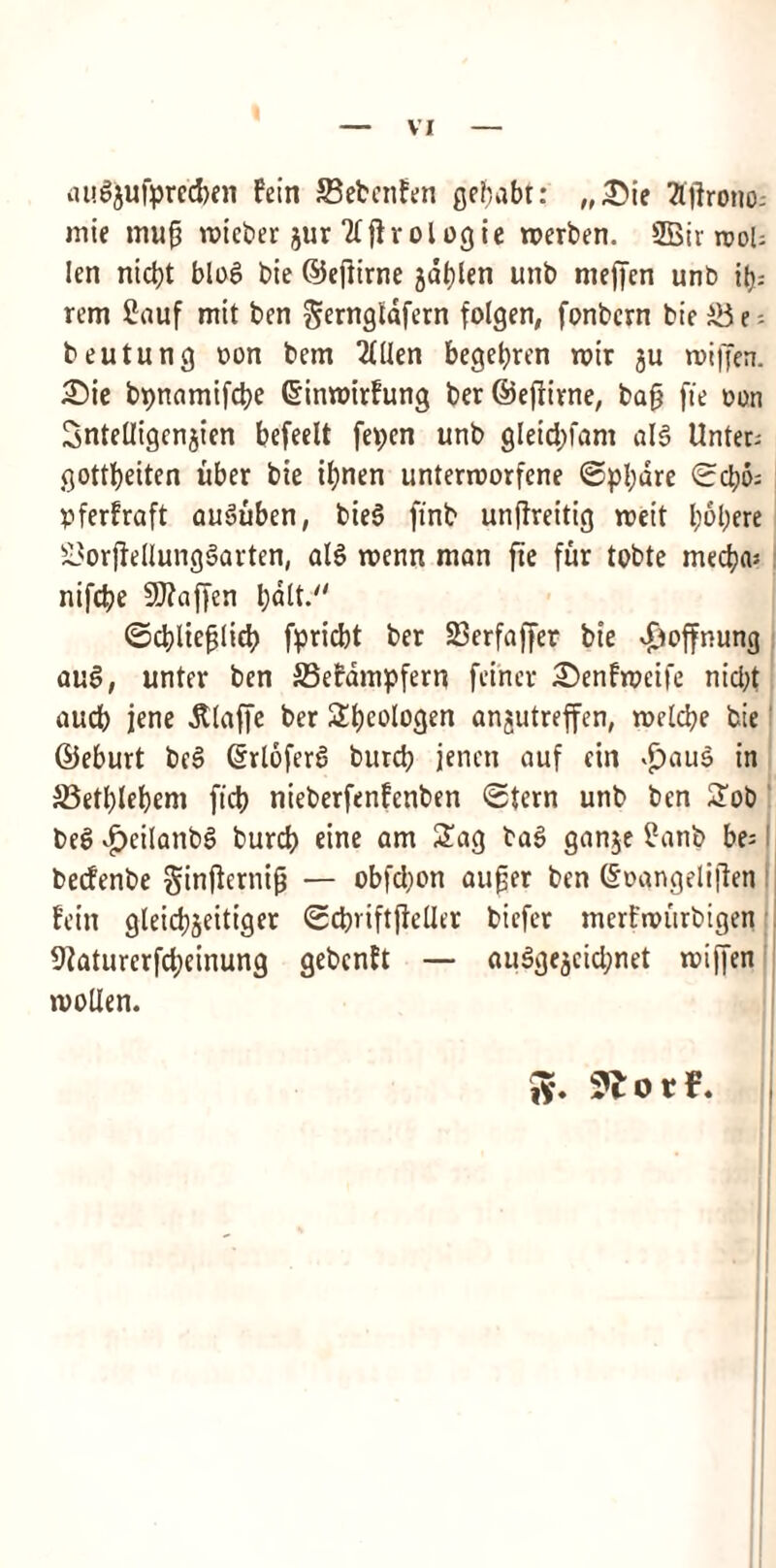 augjufprecben fein SBebenfen gegabt: „£>je tfjirono; mie mug voicber jur liPrologie merben. 2Bir root; !en nidjt blog bie ©egirne jdglen unb mefjcn unb i(j; rem 2auf mit ben gerngldfern folgen, fonbcrn bie e - beutung oon bem 2£Uen begegren roir ju roijfen. £>ie bpnamifcbe Gnnroirfung t»er ©efrtvne, bag fie Don Sntetligenjien befeelt fepen unb gleid)fani alg Unter; gottbeiten uber bie ibnen unterroorfene <Spl;dre ©cbo; pferfraft auguben, bieS ftnb unftreitig roeit l;ol)ere £3or|fellunggarten, alg rocnn man fie fur tobte mecba; nifcbe Sflaffen ©cblieglicb fpricbt ber 23erfaffer bie Jjoffnung aug, unter ben S3efampfern fei'ncr £>enfmeife nid)t aucb jene dtlafje ber Sbeologen anjutreffen, melcbe bie ©eburt beg ©rloferg burd; jencn auf cin >£)aug in S3etblebem ficb nieberfenfcnben ©tern unb ben Sob beg £eilanbg burcb eine am Sag bag ganje £anb be= becfenbe §ingernig — obfdjon auger ben ©oangeligen fein gleicbjeitiger ©cbviftjMler bicfer merfnriirbigen 9?aturerfd;einung gebcnft — auggejctcbnet roiffen molten. Jy.