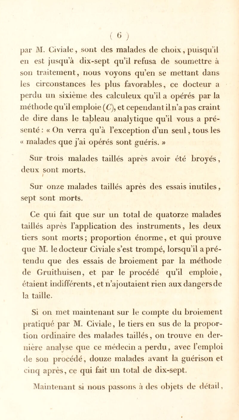 par M. Civiale, sont des malades de choix, puisqu’il en est jusqu’à dix-sept qu’il refusa de soumettre à son traitement, nous voyons qu’en se mettant dans les circonstances les plus favorables, ce docteur a perdu un sixième des calculeux qu’il a opérés par la méthode qu’il emploie (C), et cependant iln’a pas craint de dire dans le tableau analytique qu’il vous a pré- senté : « On verra qu’à l’exception d’un seul, tous les « malades que j’ai opérés sont guéris. » Sur trois malades taillés après avoir été broyés, deux sont morts. I Sur onze malades taillés après des essais inutiles, sept sont morts. Ce qui fait que sur un total de quatorze malades taillés après l’application des instruments, les deux tiers sont morts; proportion énorme, et qui prouve que M. le docteur Civiale s’est trompé, lorsqu’il a pré- tendu que des essais de broiement par la méthode de Gruithuisen, et par le procédé qu’il emploie, étaient indifférents, et n’ajoutaient rien aux dangers de la taille. Si on met maintenant sur le compte du broiement pratiqué par M. Civiale, le tiers en sus de la propor- tion ordinaire des malades taillés, on trouve en der- nière analyse que ce médecin a perdu, avec l’emploi de son procédé, douze malades avant la guérison et cinq après, ce qui fait un total de dix-sept. Maintenant si nous passons à des objets de détail,