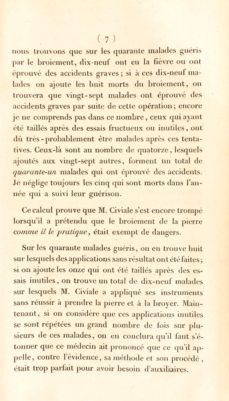 nous trouvons que sur les quarante malades guéris par le broiement, dix-neuf ont eu la fièvre ou ont éprouvé des accidents graves ; si à ces dix-neuf ma- lades on ajoute les huit morts du broiement, on trouvera que vingt-sept malades ont éprouvé des accidents graves par suite de cette opération; encore je ne comprends pas dans ce nombre, ceux qui ayant été taillés après des essais fructueux ou inutiles, ont dû très-probablement être malades après ces tenta- tives. Ceux-là sont au nombre de quatorze, lesquels ajoutés aux vingt-sept autres, forment ün total de quarante-un malades qui ont éprouvé des accidents. Je néglige toujours les cinq qui sont morts dans l’an- née qui a suivi leur guérison. Ce calcul prouve que M. Civiale s’est encore trompé lorsqu’il a prétendu que le broiement de la pierre comme il le pratique, était exempt de dangers. Sur les quarante malades guéris, on en trouve huit sur lesquels des applications sans résultat ont été faites ; si on ajoute les onze qui ont été taillés après des es- sais inutiles, on trouve un total de dix-neuf malades sur lesquels M. Civiale a appliqué ses instruments sans réussir à prendre la pierre et à la broyer. Main- tenant, si on considère que ces applications inutiles se sont répétées un grand nombre de fois sur plu- sieurs de ces malades, on en conclura qu’il faut s’é- tonner que ce médecin ait prononcé que ce qu’il ap- pelle, contre 1 évidence, sa méthode et son procédé , était trop parfait pour avoir besoin d’auxiliaires.