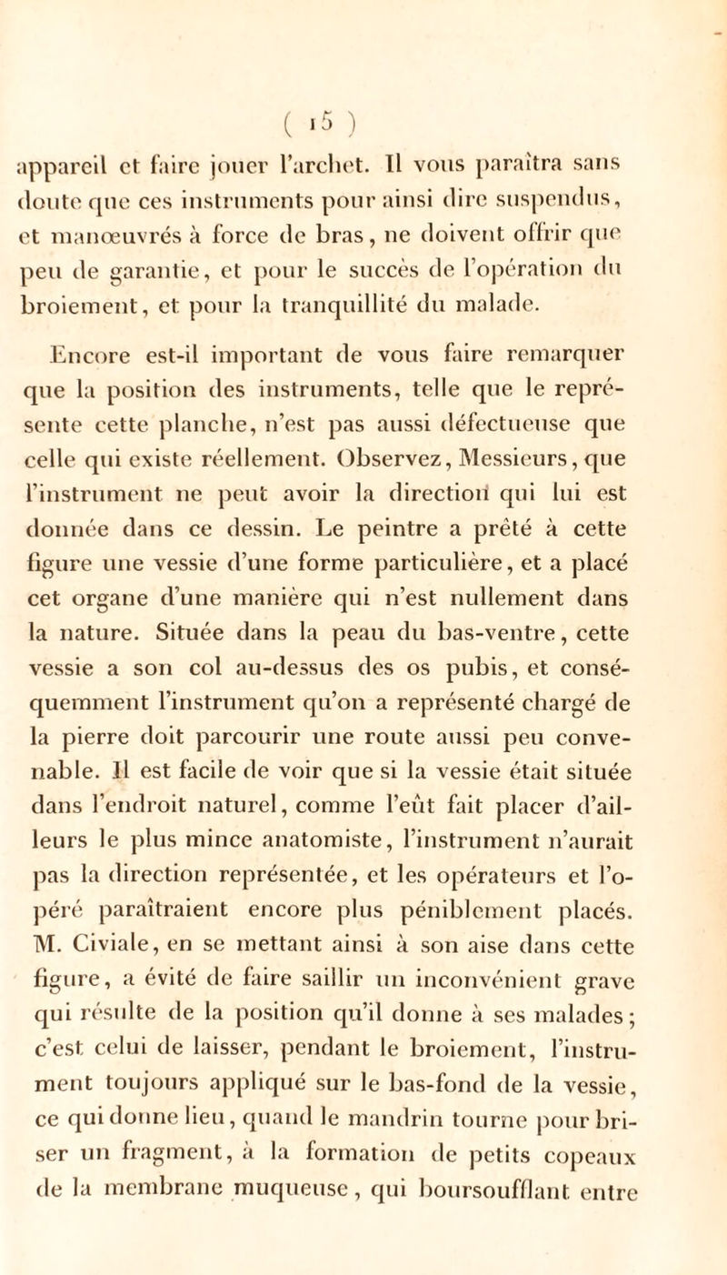 ( *5 ) appareil et faire jouer l’archet. Il vous paraîtra sans doute cpie ces instruments pour ainsi dire suspendus, et manœuvrés à force de bras, ne doivent offrir que peu de garantie, et pour le succès de l’opération du broiement, et pour la tranquillité du malade. Encore est-il important de vous faire remarquer que la position des instruments, telle que le repré- sente cette planche, n’est pas aussi défectueuse que celle qui existe réellement. Observez, Messieurs, que l’instrument ne peut avoir la direction qui lui est donnée dans ce dessin. Le peintre a prêté à cette figure une vessie d’une forme particulière, et a placé cet organe d’une manière qui n’est nullement dans la nature. Située dans la peau du bas-ventre, cette vessie a son col au-dessus des os pubis, et consé- quemment l’instrument qu’on a représenté chargé de la pierre doit parcourir une route aussi peu conve- nable. Il est facile de voir que si la vessie était située dans l’endroit naturel, comme l’eût fait placer d’ail- leurs le plus mince anatomiste, l’instrument n’aurait pas la direction représentée, et les opérateurs et l’o- péré paraîtraient encore plus péniblement placés. M. Civiale, en se mettant ainsi à son aise dans cette figure, a évité de faire saillir un inconvénient grave qui résulte de la position qu’il donne à ses malades; c’est celui de laisser, pendant le broiement, l’instru- ment toujours appliqué sur le bas-fond de la vessie, ce qui donne lieu, quand le mandrin tourne pour bri- ser un fragment, à la formation de petits copeaux de la membrane muqueuse, qui boursoufflant. entre
