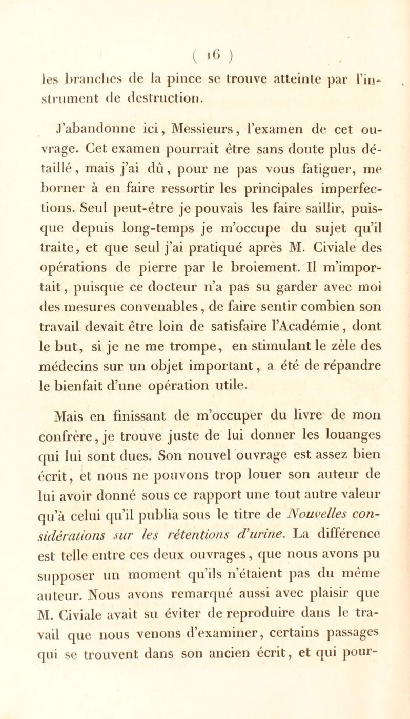 ( ) les branches (le la pince se trouve atteinte par l’in- strument de destruction. J’abandonne ici, Messieurs, l’examen de cet ou- vrage. Cet examen pourrait être sans doute plus dé- taillé , mais j’ai dû, pour ne pas vous fatiguer, me borner à en faire ressortir les principales imperfec- tions. Seul peut-être je pouvais les faire saillir, puis- que depuis long-temps je m’occupe du sujet qu’il traite, et que seul j’ai pratiqué après M. Civiale des opérations de pierre par le broiement. Il m’impor- tait , puisque ce docteur n’a pas su garder avec moi des mesures convenables, de faire sentir combien son travail devait être loin de satisfaire l’Académie, dont le but, si je ne me trompe, en stimulant le zèle des médecins sur un objet important, a été de répandre le bienfait d’une opération utile. Mais en finissant de m’occuper du livre de mon confrère, je trouve juste de lui donner les louanges qui lui sont dues. Son nouvel ouvrage est assez bien écrit, et nous ne pouvons trop louer son auteur de lui avoir donné sous ce rapport une tout autre valeur qu’à celui qu’il publia sous le titre de Nouvelles con- sidérations sur les rétentions d'urine. La différence est telle entre ces deux ouvrages, que nous avons pu supposer un moment qu’ils n’étaient pas du même auteur. Nous avons remarqué aussi avec plaisir que M. Civiale avait su éviter de reproduire dans le tra- vail que nous venons d’examiner, certains passages qui se trouvent dans son ancien écrit, et qui pour-
