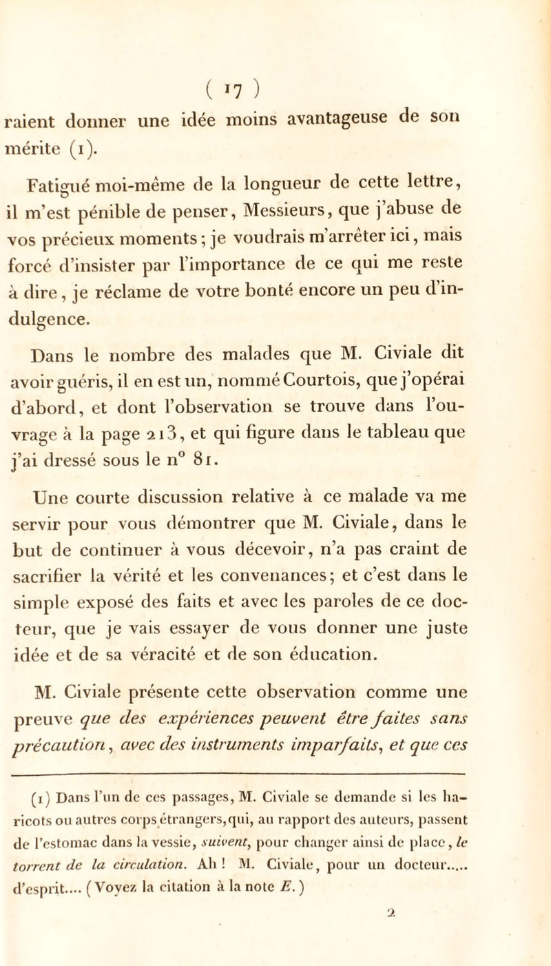 ( *7 ) raient donner une idée moins avantageuse de son mérite (i). Fatigué moi-même de la longueur de cette lettre, il m’est pénible de penser, Messieurs, que j abuse de vos précieux moments ; je voudrais m’arrêter ici, mais forcé d’insister par l’importance de ce qui me reste à dire, je réclame de votre bonté encore un peu d in- dulgence. Dans le nombre des malades que M. Civiale dit avoir guéris, il en est un, nommé Courtois, que j’opérai d’abord, et dont l’observation se trouve dans l’ou- vrage à la page 213, et qui figure dans le tableau que j’ai dressé sous le n° 81. Une courte discussion relative à ce malade va me servir pour vous démontrer que M. Civiale, dans le but de continuer à vous décevoir, n’a pas craint de sacrifier la vérité et les convenances; et c’est dans le simple exposé des faits et avec les paroles de ce doc- teur, que je vais essayer de vous donner une juste idée et de sa véracité et de son éducation. M. Civiale présente cette observation comme une preuve que des expériences peuvent être faites sans précaution, avec des instruments imparfaits, et que ces (x) Dans l’un de ces passages, M. Civiale se demande si les lia— ricots ou autres corps étrangers,qui, au rapport des auteurs, passent de l’estomac dans la vessie, suivent, pour changer ainsi de place, le torrent de la circulation. Ah! M. Civiale, pour un docteur d’esprit.... (Voyez la citation à la note E. ) u