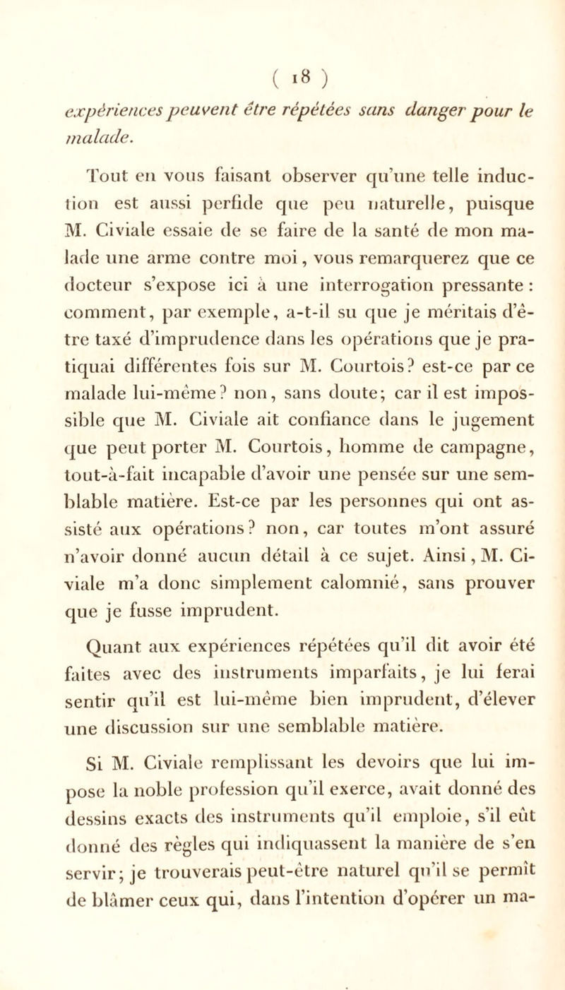 ( «» ) expériences peuvent être répétées sans danger pour le malade. Tout en vous faisant observer qu’une telle induc- tion est aussi perfide que peu naturelle, puisque M. Civiale essaie de se faire de la santé de mon ma- lade une arme contre moi, vous remarquerez que ce docteur s’expose ici à une interrogation pressante : comment, par exemple, a-t-il su que je méritais d’ê- tre taxé d’imprudence dans les opérations que je pra- tiquai différentes fois sur M. Courtois? est-ce parce malade lui-même? non, sans doute; car il est impos- sible que M. Civiale ait confiance dans le jugement que peut porter M. Courtois, homme de campagne, tout-à-fait incapable d’avoir une pensée sur une sem- blable matière. Est-ce par les personnes qui ont as- sisté aux opérations? non, car toutes m’ont assuré n’avoir donné aucun détail à ce sujet. Ainsi, M. Ci- viale m’a donc simplement calomnié, sans prouver que je fusse imprudent. Quant aux expériences répétées qu’il dit avoir été faites avec des instruments imparfaits, je lui ferai sentir qu’il est lui-même bien imprudent, d’élever une discussion sur une semblable matière. Si M. Civiale remplissant les devoirs que lui im- pose la noble profession qu’il exerce, avait donné des dessins exacts des instruments qu’il emploie, s'il eût donné des règles qui indiquassent la manière de s’en servir; je trouverais peut-être naturel qu’il se permît de blâmer ceux qui, dans l’intention d’opérer un ma-