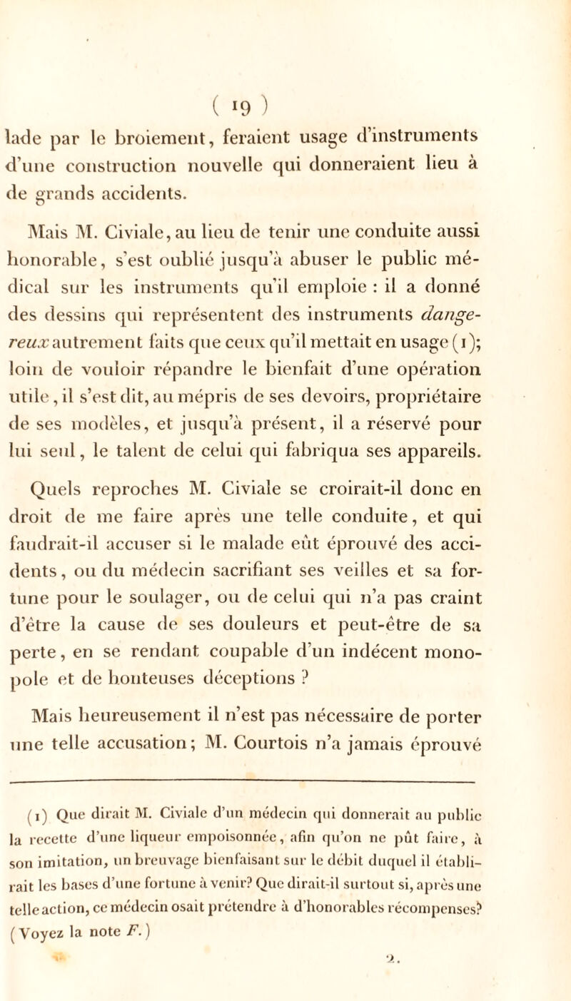 lade par le broiement, feraient usage d’instruments d’une construction nouvelle qui donneraient lieu à de grands accidents. O Mais M. Civiale,au lieu de tenir une conduite aussi honorable, s'est oublié jusqu’à abuser le public mé- dical sur les instruments qu'il emploie : il a donné des dessins qui représentent des instruments dange- reux autrement faits que ceux qu’il mettait en usage (i); loin de vouloir répandre le bienfait d’une opération utile, il s’est dit, au mépris de ses devoirs, propriétaire de ses modèles, et jusqu’à présent, il a réservé pour lui seul, le talent de celui qui fabriqua ses appareils. Quels reproches M. Civiale se croirait-il donc en droit de me faire après une telle conduite, et qui faudrait-il accuser si le malade eût éprouvé des acci- dents , ou du médecin sacrifiant ses veilles et sa for- tune pour le soulager, ou de celui qui n’a pas craint d’ètre la cause de ses douleurs et peut-être de sa perte, en se rendant coupable d'un indécent mono- pole et de honteuses déceptions ? Mais heureusement il n’est pas nécessaire de porter une telle accusation; M. Courtois n’a jamais éprouvé (i) Que dirait M. Civiale d’un médecin qui donnerait au publie la recette d’une liqueur empoisonnée, afin qu’on ne pût faire, à son imitation, un breuvage bienfaisant sur le débit duquel il établi- rait les bases d’une fortune à venir? Que dirait-il surtout si, après une telle action, ce médecin osait prétendre à d’honorables récompenses? ( Voyez la note F. )