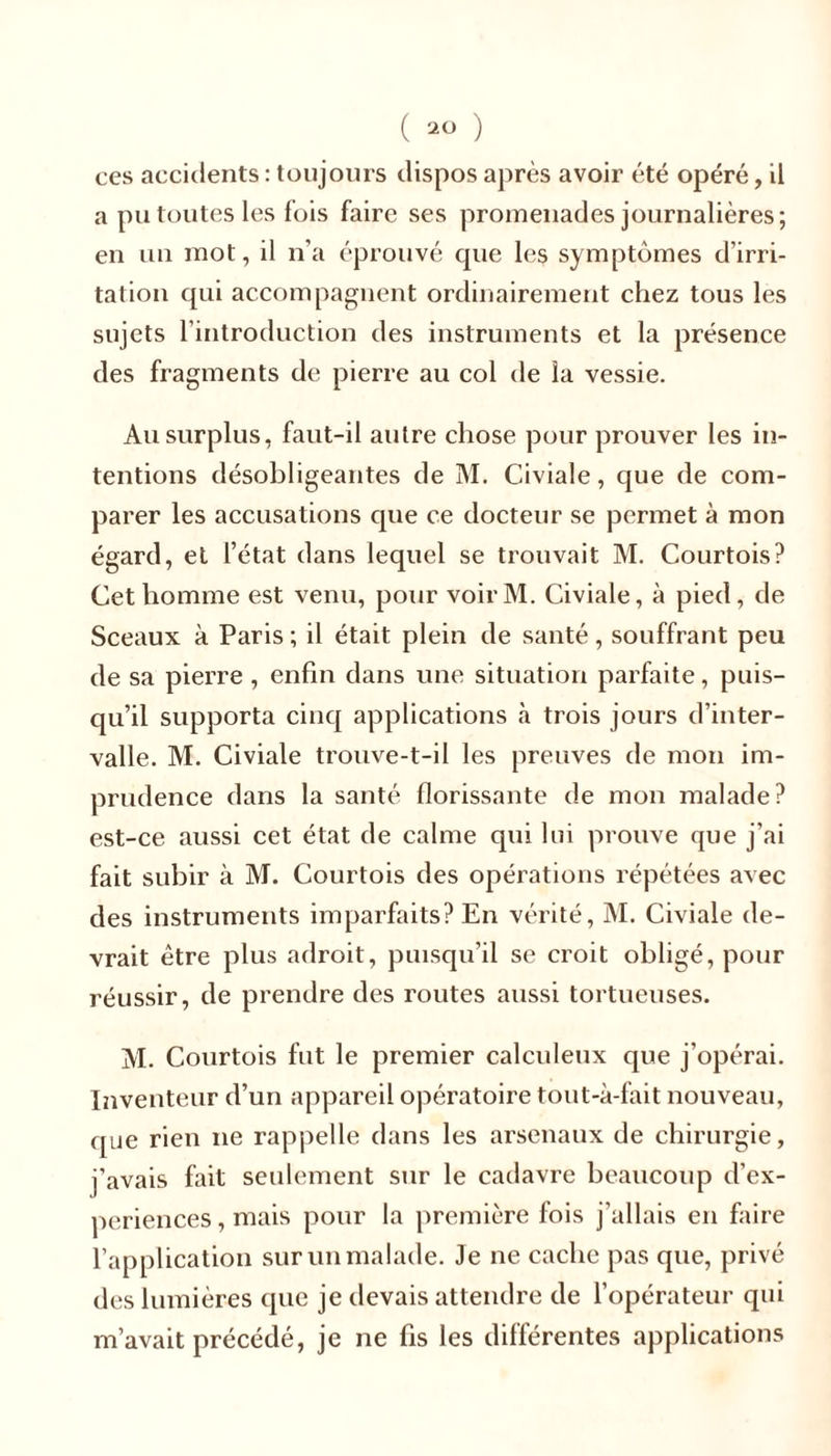 ces accidents : toujours dispos après avoir été opéré, il a pu toutes les fois faire ses promenades journalières; en un mot, il n’a éprouvé que les symptômes d’irri- tation qui accompagnent ordinairement chez tous les sujets l’introduction des instruments et la présence des fragments de pierre au col de la vessie. Au surplus, faut-il autre chose pour prouver les in- tentions désobligeantes de M. Civiale, que de com- parer les accusations cpie ce docteur se permet à mon égard, et l’état dans lequel se trouvait M. Courtois? Cet homme est venu, pour voirM. Civiale, à pied, de Sceaux à Paris ; il était plein de santé, souffrant peu de sa pierre, enfin dans une situation parfaite, puis- qu’il supporta cinq applications à trois jours d’inter- valle. M. Civiale trouve-t-il les preuves de mon im- prudence dans la santé florissante de mon malade? est-ce aussi cet état de calme qui lui prouve cjue j’ai fait subir à M. Courtois des opérations répétées avec des instruments imparfaits? En vérité, M. Civiale de- vrait être plus adroit, puisqu’il se croit obligé, pour réussir, de prendre des routes aussi tortueuses. M. Courtois fut le premier calculeux que j’opérai. Inventeur d’un appareil opératoire tout-à-fait nouveau, que rien ne rappelle dans les arsenaux de chirurgie, j'avais fait seulement sur le cadavre beaucoup d’ex- periences, mais pour la première fois j’allais en faire l’application sur un malade. Je ne cache pas que, privé des lumières que je devais attendre de l’opérateur qui m’avait précédé, je ne fis les différentes applications