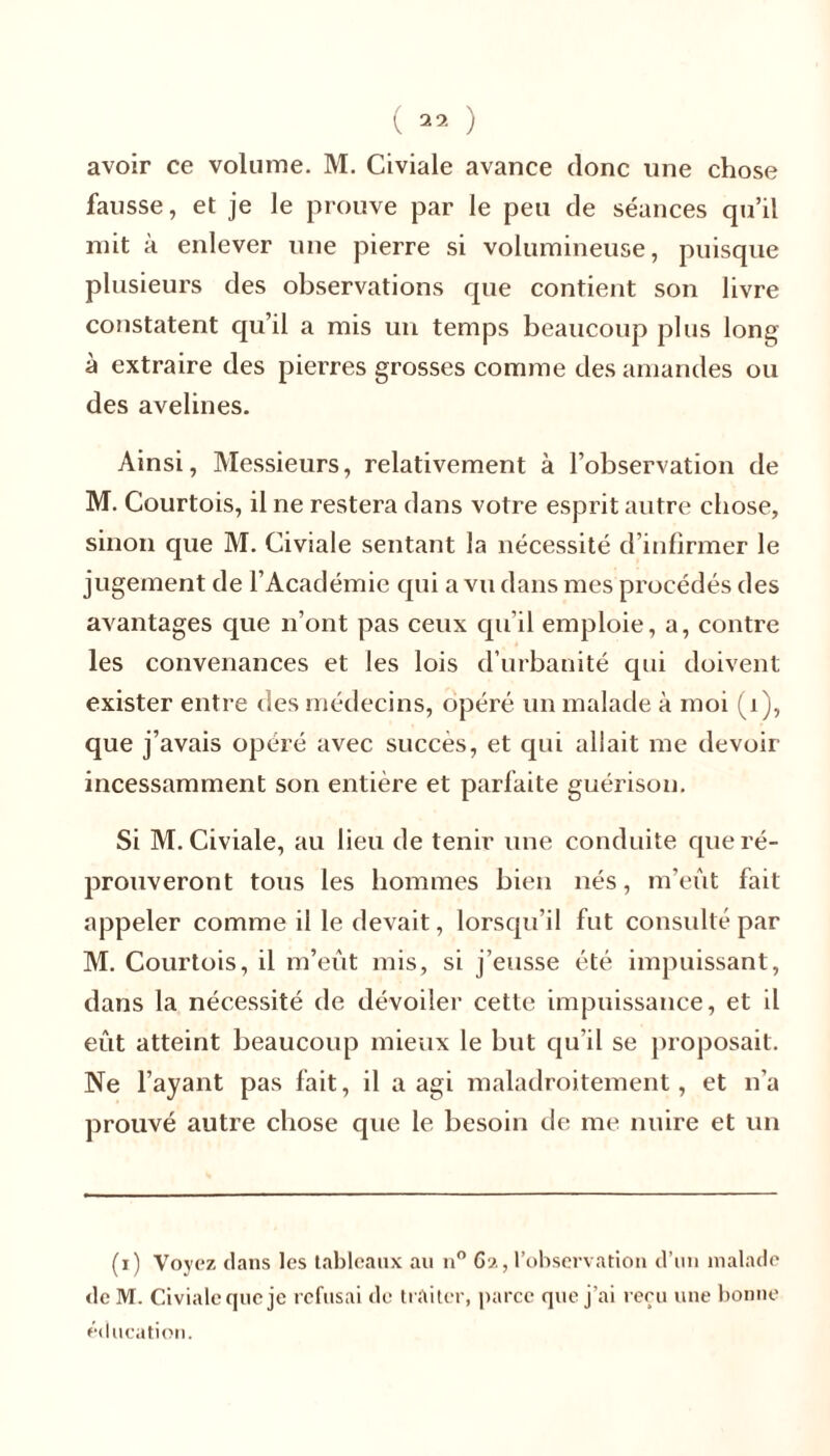 avoir ce volume. M. Civiale avance donc une chose fausse, et je le prouve par le peu de séances qu’il mit à enlever une pierre si volumineuse, puisque plusieurs des observations que contient son livre constatent qu’il a mis un temps beaucoup plus long à extraire des pierres grosses comme des amandes ou des avelines. Ainsi, Messieurs, relativement à l’observation de M. Courtois, il ne restera dans votre esprit autre chose, sinon que M. Civiale sentant la nécessité d’infirmer le jugement de l’Académie qui a vu dans mes procédés des avantages que n’ont pas ceux qu’il emploie, a, contre les convenances et les lois d’urbanité qui doivent exister entre des médecins, opéré un malade à moi (1), que j’avais opéré avec succès, et qui allait me devoir incessamment son entière et parfaite guérison. Si M. Civiale, au lieu de tenir une conduite que ré- prouveront tous les hommes bien nés, m’eût fait appeler comme il le devait, lorsqu’il fut consulté par M. Courtois, il m’eût mis, si j’eusse été impuissant, dans la nécessité de dévoiler cette impuissance, et il eut atteint beaucoup mieux le but qu’il se proposait. Ne l’ayant pas fait, il a agi maladroitement, et n’a prouvé autre chose que le besoin de me nuire et un (i) Voyez dans les tableaux au n° 62, l’observation d’un malade de M. Civiale que je refusai de traiter, parce que j’ai reçu une bonne éducation.