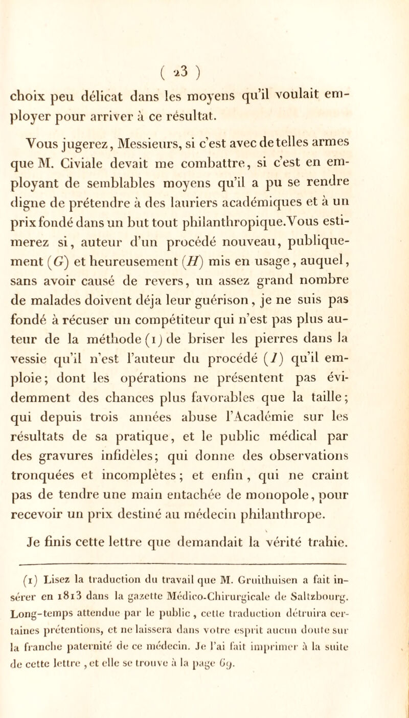 ( *3 ) choix peu délicat dans les moyens qu’il voulait em- ployer pour arriver à ce résultat. Vous jugerez, Messieurs, si c’est avec de telles armes que M. Civiale devait me combattre, si c’est en em- ployant de semblables moyens qu’il a pu se rendre digne de prétendre à des lauriers académiques et à un prix fondé dans un but tout philanthropique. Vous esti- merez si, auteur d’un procédé nouveau, publique- ment (G) et heureusement (H) mis en usage, auquel, sans avoir causé de revers, un assez grand nombre de malades doivent déjà leur guérison , je ne suis pas fondé à récuser un compétiteur qui n’est pas plus au- teur de la méthode (i) de briser les pierres dans la vessie qu’il n’est l’auteur du procédé (7) qu’il em- ploie; dont les opérations ne présentent pas évi- demment des chances plus favorables que la taille; qui depuis trois années abuse l’Académie sur les résultats de sa pratique, et le public médical par des gravures infidèles; qui dorme des observations tronquées et incomplètes ; et enfin , qui ne craint pas de tendre une main entachée de monopole, pour recevoir un prix destiné au médecin philanthrope. Je finis cette lettre que demandait la vérité trahie. (i) Lisez la traduction du travail que M. Gruithuisen a fait in- sérer en i8i3 dans la gazette Médico-Chirurgicale de Saltzbourg. Long-temps attendue par le public , cette traduction détruira cer- taines prétentions, et ne laissera dans votre esprit aucun doute sur la franche paternité de ce médecin. Je l’ai l'ait imprimer i\ la suite de cette lettre , et elle se trouve à la page 69.