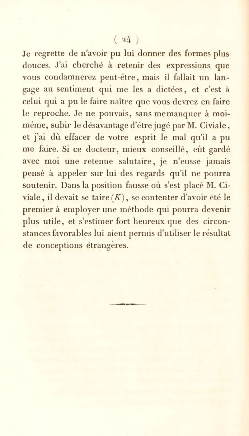 Je regrette de n’avoir pu lui donner des formes plus douces. J’ai cherché à retenir des expressions que vous condamnerez peut-être, mais il fallait un lan- gage au sentiment qui me les a dictées, et c’est à celui qui a pu le faire naître que vous devrez en faire le reproche. Je ne pouvais, sans me manquer à moi- même, subir le désavantage d’être jugé par M. Civiale, et j’ai dû effacer de votre esprit le mal qu’il a pu me faire. Si ce docteur, mieux conseillé, eût gardé avec moi une retenue salutaire, je n’eusse jamais pensé à appeler sur lui des regards qu’il ne pourra soutenir. Dans la position fausse oû s’est placé M. Ci- viale , il devait se taire (K), se contenter d'avoir été le premier à employer une méthode qui pourra devenir plus utile, et s’estimer fort heureux que des circon- stances favorables lui aient permis d’utiliser le résultat de conceptions étrangères.