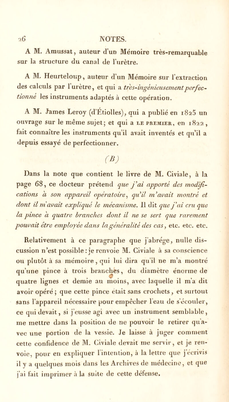 A M. Amussat, auteur d’un Mémoire très-remarquable sur la structure du canal de l’urètre. A M. Heurteloup, auteur d’un Mémoire sur l’extraction des calculs par 1 urètre, et qui a tres-ingénieusementperfec- tionné les instruments adaptés à cette opération. A M. James Leroy (d’Étiolles), qui a publié en 182.5 un ouvrage sur le même sujet; et qui a le premier, en 1822 , fait connaître les instruments qu’il avait inventés et qu’il a depuis essayé de perfectionner. (B) Dans la note que contient le livre de M. Civiale, à la page 68, ce docteur prétend que j'ai apporté des modifi- cations a son appareil opératoire, qu'il m'avait montré et dont il ni avait expliqué le mécanisme. Il dit que j'ai cru que la pince a quatre branches dont il ne se sert que rarement pouvait être employée dans la généralité des cas, etc. etc. etc. Relativement à ce paragraphe que j’abrège, nulle dis- cussion n’est possible : je renvoie M. Civiale à sa conscience ou plutôt à sa mémoire , qui lui dira qu’il ne m’a montré qu’une pince à trois branches, du diamètre énorme de quatre lignes et demie au moins, avec laquelle il m’a dit avoir opéré; que cette pince était sans crochets, et surtout sans l’appareil nécessaire pour empêcher leau de s’écouler, ce qui devait, si j’eusse agi avec un instrument semblable, me mettre dans la position de ne pouvoir le retirer qu’a- vec une portion de la vessie. Je laisse à juger comment cette confidence de M. Civiale devait me servir, et je ren- voie, pour en expliquer 1 intention, à la lettre que j’écrivis il y a quelques mois dans les Archives de médecine, et que j’ai lait imprimer à la suite de cette défense.