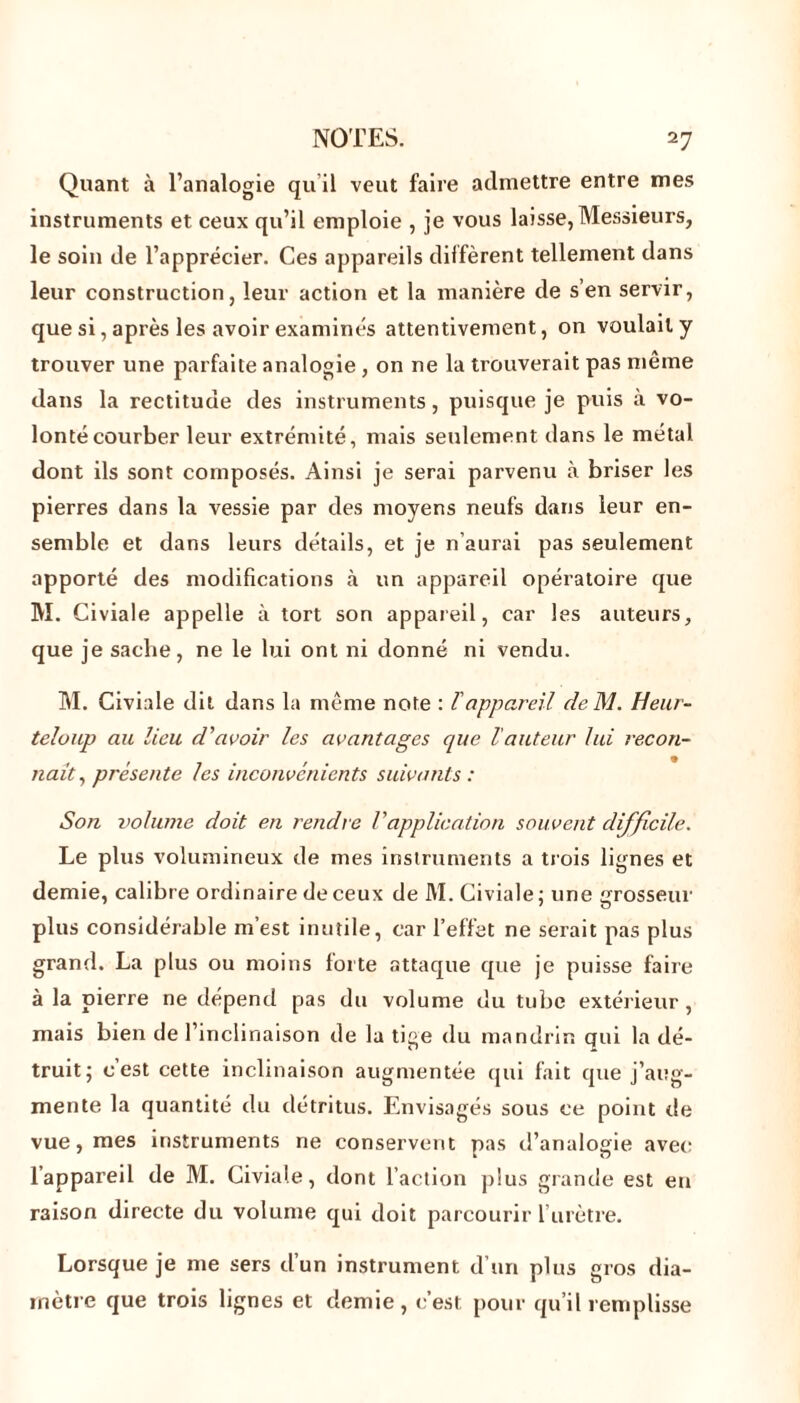 Quant à l’analogie qu il veut faire admettre entre mes instruments et ceux qu’il emploie , je vous laisse, Messieurs, le soin de l’apprécier. Ces appareils diffèrent tellement dans leur construction, leur action et la manière de s’en servir, que si, après les avoir examinés attentivement, on voulait y trouver une parfaite analogie , on ne la trouverait pas même dans la rectitude des instruments, puisque je puis à vo- lonté courber leur extrémité, mais seulement dans le métal dont ils sont composés. Ainsi je serai parvenu à briser les pierres dans la vessie par des moyens neufs dans leur en- semble et dans leurs détails, et je n’aurai pas seulement apporté des modifications à un appareil opératoire que M. Civiale appelle à tort son appareil, car les auteurs, que je sache, ne le lui ont ni donné ni vendu. M. Civiale dit dans la même note : l'appareil de M. Heur- teluup au lieu d'avoir les avantages que lauteur lui recon- naît, présente les inconvénients suivants : Son volume doit en rendre Vapplication souvent difficile. Le plus volumineux de mes instruments a trois lignes et demie, calibre ordinaire de ceux de M. Civiale ; une grosseur plus considérable m’est inutile, car l’effet ne serait pas plus grand. La plus ou moins lorte attaque que je puisse faire à la pierre ne dépend pas du volume du tube extérieur, mais bien de l’inclinaison de la tige du mandrin qui la dé- truit; c’est cette inclinaison augmentée qui fait que j’aug- mente la quantité du détritus. Envisagés sous ce point de vue, mes instruments ne conservent pas d’analogie avec l’appareil de M. Civiale, dont l’action plus grande est en raison directe du volume qui doit parcourir l’urètre. Lorsque je me sers d’un instrument d’un plus gros dia- mètre que trois lignes et demie, c’est pour qu’il remplisse