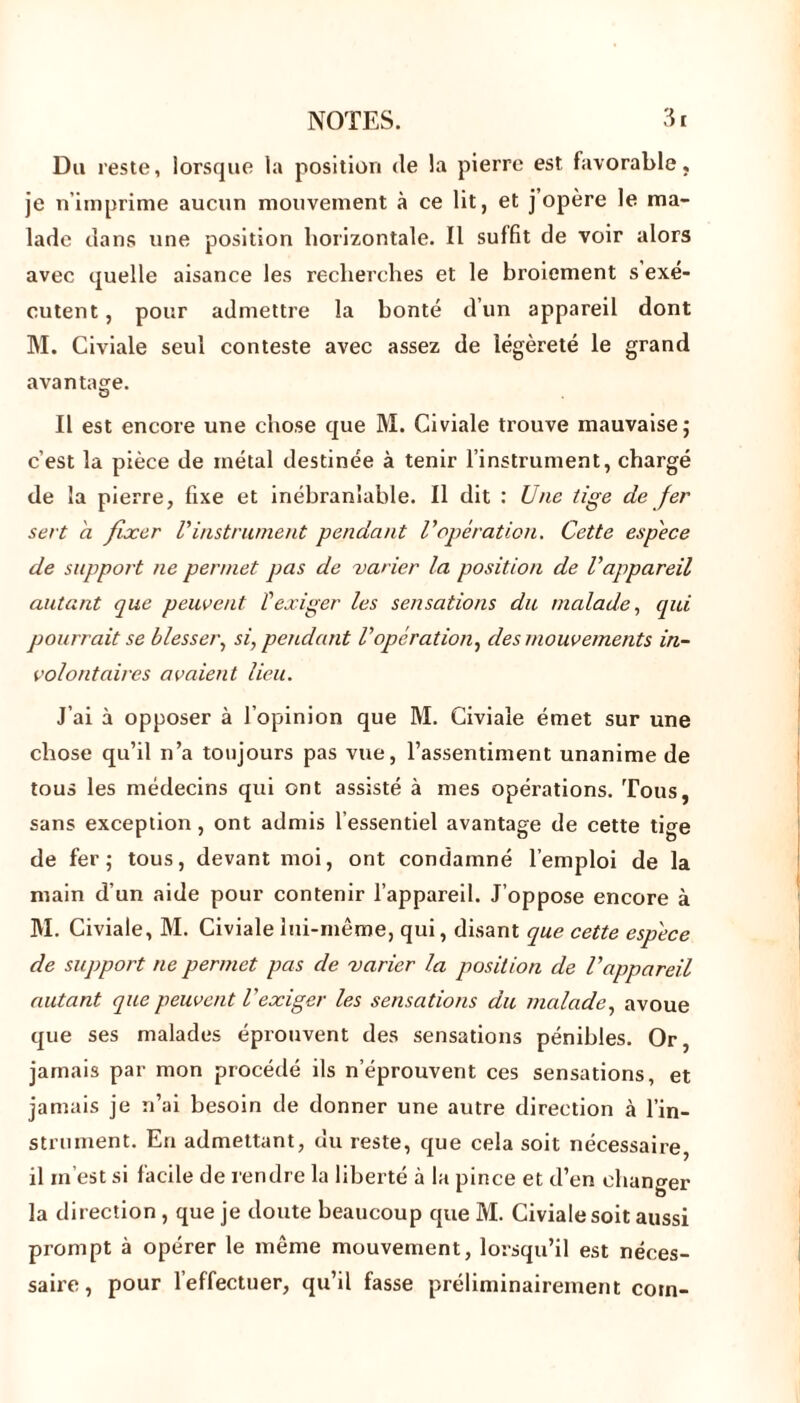 Du reste, lorsque la position de la pierre est favorable, je n’imprime aucun mouvement à ce lit, et j’opère le ma- lade dans une position horizontale. Il suffit de voir alors avec quelle aisance les recherches et le broiement s exé- cutent , pour admettre la bonté d’un appareil dont M. Civiale seul conteste avec assez de légèreté le grand avantage. Il est encore une chose que M. Civiale trouve mauvaise; c’est la pièce de inétal destinée à tenir l’instrument, chargé de la pierre, fixe et inébranlable. Il dit : Une tige de fer sert à fixer Vinstrument pendant l'opération. Cette espèce de support ne permet pas de varier la position de l'appareil autant que peuvent T exiger les sensations du malade, qui pourrait se blesser, si, pendant l'opération, des mouvements in- volontaires avaient lieu. J’ai à opposer à l’opinion que M. Civiale émet sur une chose qu’il n’a toujours pas vue, l’assentiment unanime de tous les médecins qui ont assisté à mes opérations. Tous, sans exception , ont admis l’essentiel avantage de cette tige de fer; tous, devant moi, ont condamné l’emploi de la main d’un aide pour contenir l’appareil. J’oppose encore à M. Civiale, M. Civiale lui-même, qui, disant que cette espèce de support ne permet pas de varier la position de l'appareil autant que peuvent l'exiger les sensations du malade, avoue que ses malades éprouvent des sensations pénibles. Or, jamais par mon procédé ils n éprouvent ces sensations, et jamais je n’ai besoin de donner une autre direction à l’in- strument. En admettant, du reste, que cela soit nécessaire, il in est si facile de rendre la liberté à la pince et d’en changer la direction , que je doute beaucoup que M. Civiale soit aussi prompt à opérer le même mouvement, lorsqu’il est néces- saire, pour 1 effectuer, qu’il fasse préliminairement coin-