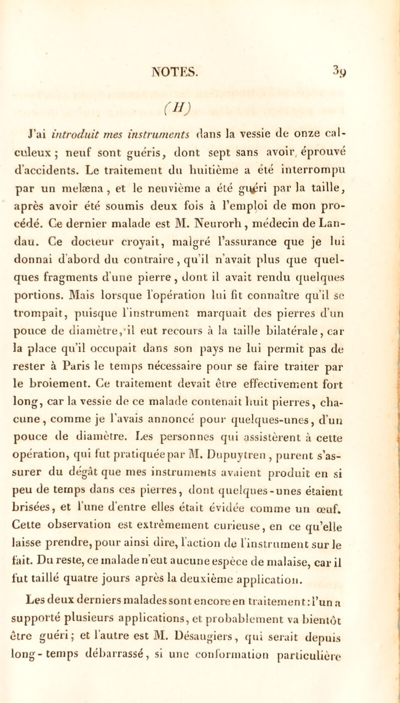 (H) J’ai introduit mes instruments dans la vessie de onze cal- culeux ; neuf sont guéris, dont sept sans avoir éprouvé d’accidents. Le traitement du huitième a été interrompu par un melæna , et le neuvième a été grtfîri par la taille, après avoir été soumis deux fois à l’emploi de mon pro- cédé. Ce dernier malade est M. Neurorh, médecin de Lan- dau. Ce docteur croyait, malgré l’assurance que je lui donnai d abord du contraire, qu il n avait plus que quel- ques fragments d’une pierre, dont il avait rendu quelques portions. Mais lorsque l'opération lui fit connaître qu’il se trompait, puisque l’instrument marquait des pierres d’un pouce de diamètre, il eut recours à la taille bilatérale, car la place qu’il occupait dans son pays ne lui permit pas de rester à Paris le temps nécessaire pour se faire traiter par le broiement. Ce traitement devait être effectivement fort long, car la vessie de ce malade contenait huit pierres, cha- cune , comme je l’avais annoncé pour quelques-unes, d’un pouce de diamètre. Les personnes qui assistèrent à cette opération, qui fut pratiquée par M. Dupuytren , purent s’as- surer du dégât que mes instruments avaient produit en si peu de temps dans ces pierres, dont quelques-unes étaient brisées, et l’une d’entre elles était évidée comme un œuf. Celte observation est extrêmement curieuse, en ce qu’elle laisse prendre, pour ainsi dire, l’action de l’instrument sur le fait. Du reste, ce malade n’eut aucune espèce de malaise, car il fut taillé quatre jours après la deuxième application. Les deux derniers malades sont encore en traitement : l’un a supporté plusieurs applications, et probablement va bientôt être guéri; et l’autre est M. Désaugiers, qui serait depuis long-temps débarrassé, si une conformation particulière