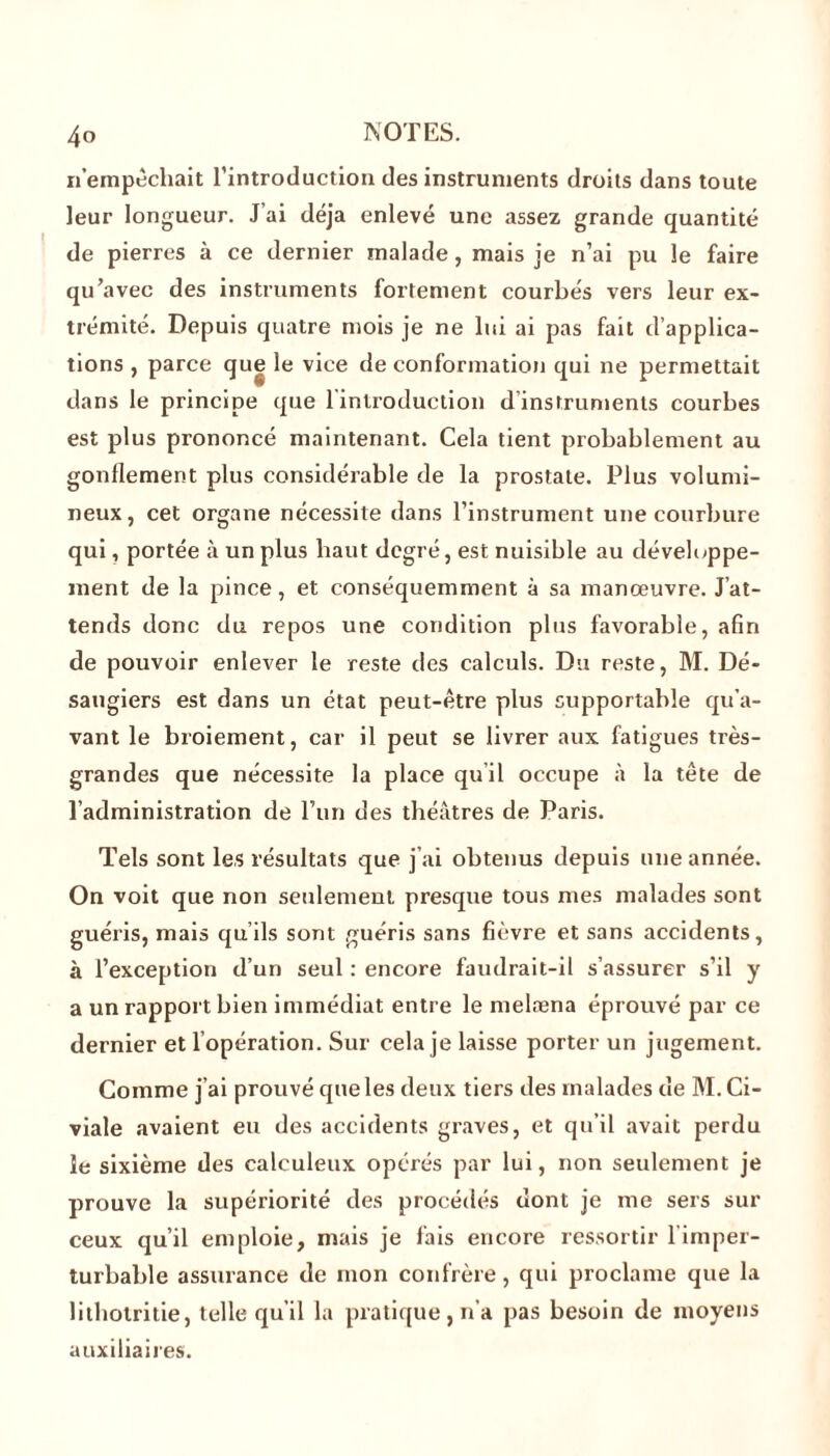 n empêchait l’introduction des instruments droits dans toute leur longueur. J’ai déjà enlevé une assez grande quantité de pierres à ce dernier malade, mais je n’ai pu le faire qu’avec des instruments fortement courbés vers leur ex- trémité. Depuis quatre mois je ne lui ai pas fait d’applica- tions , parce que le vice de conformation qui ne permettait dans le principe que l'introduction d’instruments courbes est plus prononcé maintenant. Cela tient probablement au gonflement plus considérable de la prostate. Plus volumi- neux, cet organe nécessite dans l’instrument une courbure qui, portée à un plus haut degré, est nuisible au développe- ment de la pince , et conséquemment à sa manœuvre. J’at- tends donc du repos une condition plus favorable, afin de pouvoir enlever le reste des calculs. Du reste, M. Dé- saugiers est dans un état peut-être plus supportable qu’a- vant le broiement, car il peut se livrer aux fatigues très- grandes que nécessite la place qu’il occupe à la tête de l’administration de l’un des théâtres de Paris. Tels sont les résultats que j’ai obtenus depuis une année. On voit que non seulement presque tous mes malades sont guéris, mais qu’ils sont guéris sans fièvre et sans accidents, à l’exception d’un seul : encore faudrait-il s’assurer s’il y a un rapport bien immédiat entre le melæna éprouvé par ce dernier et l’opération. Sur cela je laisse porter un jugement. Comme j’ai prouvé que les deux tiers des malades de M. Ci- viale avaient eu des accidents graves, et qu’il avait perdu le sixième des ealeuleux opérés par lui, non seulement je prouve la supériorité des procédés dont je me sers sur ceux qu’il emploie, mais je fais encore ressortir l’imper- turbable assurance de mon confrère, qui proclame que la lithotritie, telle qu’il la pratique, n’a pas besoin de moyens auxiliaires.