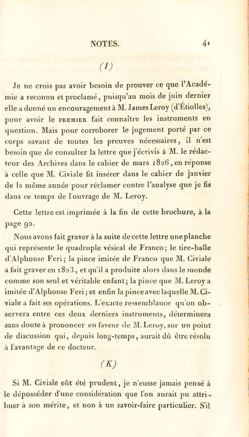 (I) Je ne crois pas avoir besoin de prouver ce que l’Acadé- mie a reconnu et proclamé, puisqu’au mois de juin dernier elle a donné un encouragement à M. James Leroy (d Etiolles), pour avoir le premier fait connaître les instruments en question. Mais pour corroborer le jugement porté par ce corps savant de toutes les preuves nécessaires, il n est besoin que de consulter la lettre que j’écrivis à M. le rédac- teur des Archives dans le cahier de mars 1826, en réponse à celle que M. Civiaie fit insérer dans le cahier de janvier de la même année pour réclamer contre l’analyse que je fis dans ce temps de 1 ouvrage de M. Leroy. Cette lettre est imprimée à la fin de cette brochure, à la page 92. Nous avons fait graver à la suite de cette lettre une planche qui représente le quadruple vésical de Franco; le tire-balle d’Alphonse Feri; la pince imitée de Franco que M. Civiaie a fait graver en i8a3, et qu’il a produite alors dans le monde comme son seul et véritable enfant; la pince que M. Leroy a imitée d’Alphonse Feri; et enfin la pinceaveclaquelle M.Ci- viaie a fait ses opérations. L’exacte ressemblance qu’on ob- servera entre ces deux derniers instruments, déterminera sans doute à prononcer en faveur de RI. Leroy, sur un point de discussion qui, depuis long-temps, aurait dû être résolu à l’avantage de ce docteur. (K) Si M. Civiaie eût été prudent, je n’eusse jamais pensé à le déposséder d’une considération que l’on aurait pu attri- buer à son mérite, et non à un savoir-faire particulier. S’il