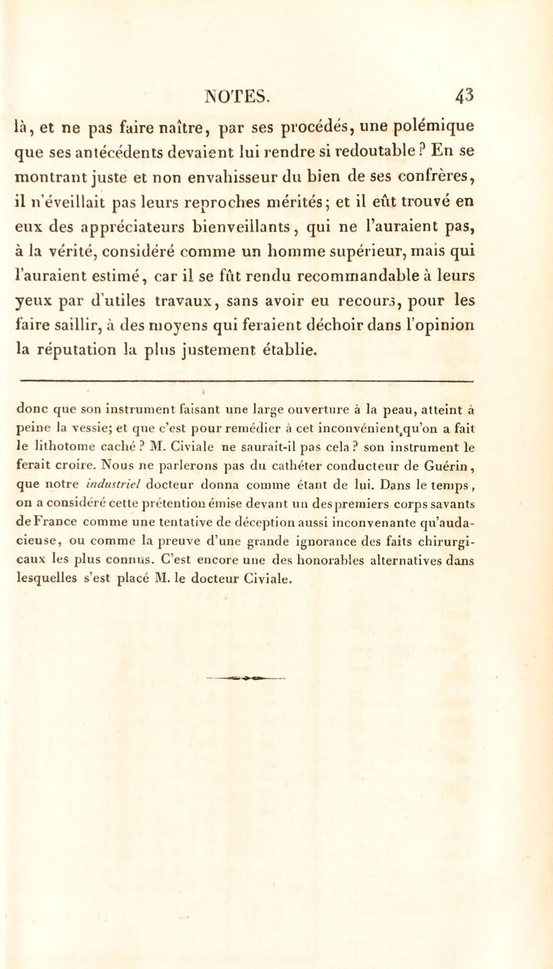 là, et ne pas faire naître, par ses procédés, une polémique que ses antécédents devaient lui rendre si redoutable ? En se montrant juste et non envahisseur du bien de ses confrères, il n’éveillait pas leurs reproches mérités; et il eût trouvé en eux des appréciateurs bienveillants, qui ne l’auraient pas, à la vérité, considéré comme un homme supérieur, mais qui l’auraient estimé, car il se fût rendu recommandable à leurs yeux par d’utiles travaux, sans avoir eu recours, pour les faire saillir, à des moyens qui feraient déchoir dans l opinion la réputation la plus justement établie. donc que son instrument faisant une large ouverture à la peau, atteint à peine la vessie; et que c’est pour remédier à cet inconvénient(qu’on a fait le lithotome caché ? M. Civiale ne saurait-il pas cela ? son instrument le ferait croire. Nous ne parlerons pas du cathéter conducteur de Guérin, que notre industriel docteur donna comme étant de lui. Dans le temps, on a considéré cette prétention émise devant un despremiers corps savants de France comme une tentative de déception aussi inconvenante qu’auda- cieuse, ou comme la preuve d’une grande ignorance des faits chirurgi- caux les plus connus. C’est encore une des honorables alternatives dans lesquelles s’est placé M. le docteur Civiale.