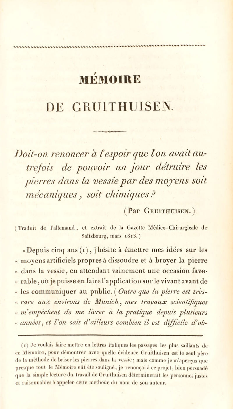 MÉMOIRE DE GRU1THUISEN. Doit-on renoncer a F espoir que F on avait au- trejois de pouvoir un jour détruire les pierres dans la vessie par des moyens soit mécaniques 7 soit chimiques ? (Par Gruithuisen. ) (Traduit de l’allemand, et extrait de la Gazette Médico-Chirurgicale de Saltzbourg, mars i8i3.) h Depuis cinq ans (i), j hésite à émettre mes idées sur les « moyens artificiels propres à dissoudre et à broyer la pierre « dans la vessie, en attendant vainement une occasion favo- « rable,où je puisse en faire l’application sur le vivant avant de « les communiquer au public. ( Outre que La pierre est très- « rare aux environs de Munich, mes travaux scientifiques « ni empêchent de me livrer à la pratique depuis plusieurs « années, et Von sait d'ailleurs combien il est difficile d'ob- (i) Je voulais faire mettre en lettres italiques les passages les plus saillants de ee Mémoire, pour démontrer avec quelle évidence Gruithuisen est le seul père de la méthode de briser les pierres dans la vessie ; mais comme je m’aperçus que presque tout le Mémoire eût été souligné, je renonçai à ce projet, bien persuadé que la simple lecture du travail de Gruithuisen déterminerait les personnes justes et raisonnables à appeler celle méthode du nom de son auteur.
