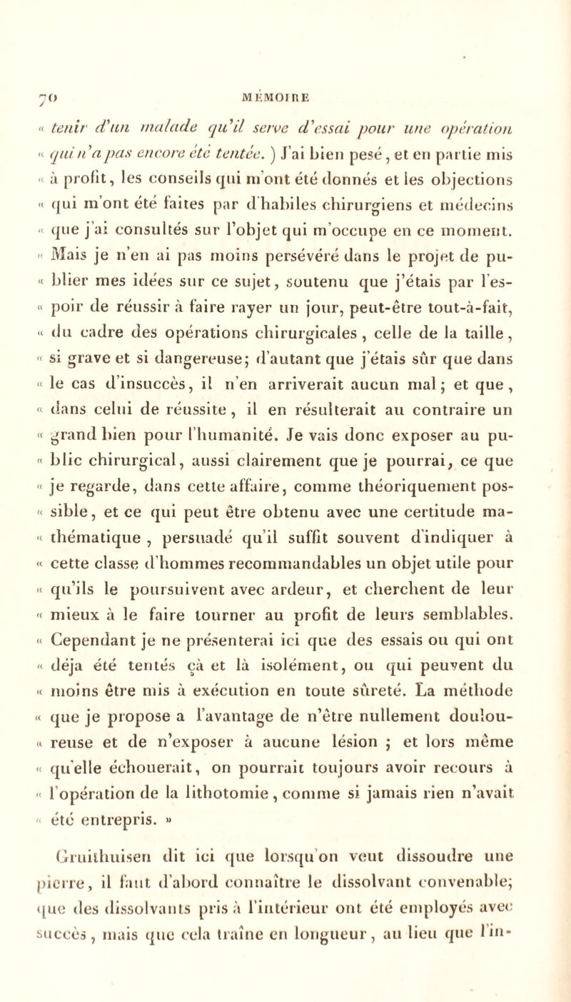 7° MEMO! RE « tenir d'un malade qu'il serve d'essai pour une opération « qui n'a pas encore etc tentée. ) J’ai bien pesé, et en partie mis » à profit, les conseils qui m ont été donnés et les objections « qui mont été laites par dhabiles chirurgiens et médecins que j’ai consultés sur l’objet qui m’occupe en ce moment. Mais je n’en ai pas moins persévéré dans le projet de pu- « blier mes idées sur ce sujet, soutenu que j’étais par l’es- « poir de réussir à taire rayer un jour, peut-être tout-à-fait, « du cadre des opérations chirurgicales, celle de la taille, « si grave et si dangereuse; d’autant que j’étais sûr que dans « le cas d insuccès, il n’en arriverait aucun mal; et que, « dans celui de réussite, il en résulterait au contraire un « grand bien pour l’humanité. Je vais donc exposer au pu- » blic chirurgical, aussi clairement que je pourrai, ce que « je regarde, dans cette affaire, comme théoriquement pos- « sible, et ce qui peut être obtenu avec une certitude ma- « thématique , persuadé qu’il suffit souvent dindiquer à « cette classe d’hommes recommandables un objet utile pour « qu’ils le poursuivent avec ardeur, et cherchent de leur « mieux à le faire tourner au profit de leurs semblables. « Cependant je ne présenterai ici que des essais ou qui ont « déjà été tentés çà et là isolément, ou qui peuvent du « moins être mis à exécution en toute sûreté. La méthode « que je propose a l’avantage de n’être nullement douîou- « reuse et de n’exposer à aucune lésion ; et lors même « quelle échouerait, on pourrait toujours avoir recours à « 1 opération de la lithotomie, comme si jamais rien n’avait été entrepris. » Gruithuisen dit ici que lorsqu’on veut dissoudre une pierre, il faut d’abord connaître le dissolvant convenable; que des dissolvants prisa l’intérieur ont été employés avec succès, mais que cela traîne en longueur, au lieu que lin*