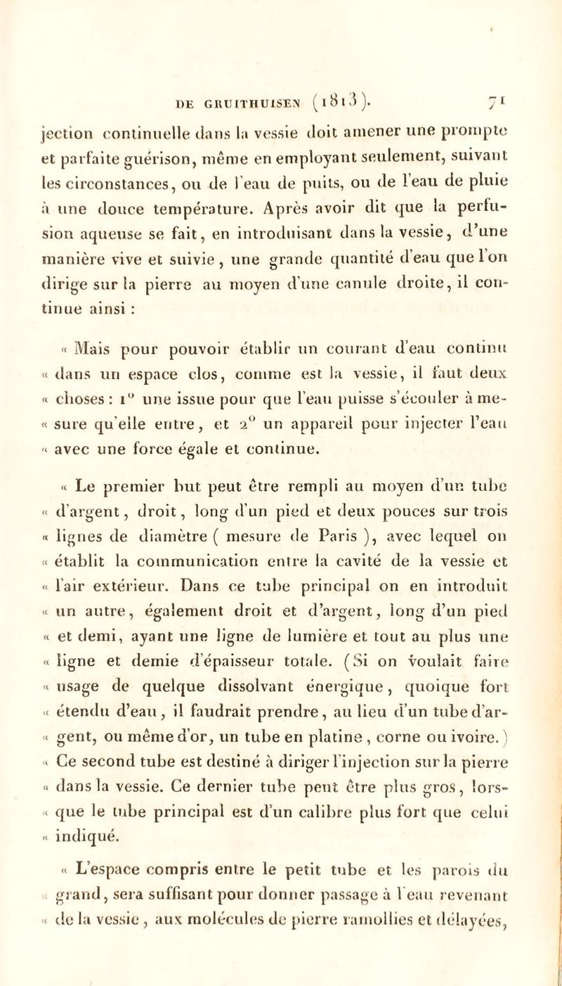 jection continuelle dans la vessie doit amener une prompte et parfaite guérison, même en employant seulement, suivant les circonstances, ou de I eau de puits, ou de leau de pluie à une douce température. Après avoir dit que la perfu- sion aqueuse se fait, en introduisant dans la vessie, d’une manière vive et suivie, une grande quantité d eau que Ion dirige sur la pierre au moyen d’une canule droite, il con- tinue ainsi : « Mais pour pouvoir établir un courant d’eau continu « dans un espace clos, comme est la vessie, il faut deux « choses: i° une issue pour que l’eau puisse s’écouler à me- « sure quelle entre, et un appareil pour injecter l’eau « avec une force égale et continue. « Le premier but peut être rempli au moyen d’un tube « d’argent, droit, long d’un pied et deux pouces sur trois « lignes de diamètre ( mesure de Paris ), avec lequel on « établit la communication entre la cavité de la vessie et « lair extérieur. Dans ce tube principal on en introduit « un autre, également droit et d’argent, long d’un pied « et demi, ayant une ligne de lumière et tout au plus une « ligne et demie d épaisseur totale. (Si on voulait faire «usage de quelque dissolvant énergique, quoique fort « étendu d’eau, il faudrait prendre, au lieu d’un tubed’ar- « gent, ou même d’or, un tube en platine , corne ou ivoire. ) « Ce second tube est destiné à diriger 1 injection sur la pierre « dans la vessie. Ce dernier tube peut être plus gros, lors- « que le tube principal est d’un calibre plus fort que celui « indiqué. « L’espace compris entre le petit tube et les parois du grand, sera suffisant pour donner passage à l eau revenant « de la vessie , aux molécules de pierre ramollies et délayées, I