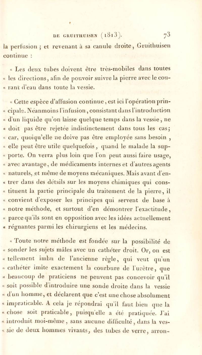 la perfusion ; et revenant à sa canule droite, Gruithuisen continue : « Les deux tubes doivent être très-mobiles dans toutes « les directions, afin de pouvoir suivre la pierre avec le cou- « ranî d’eau dans toute la vessie. « Cette espèce d’affusion continue, est, ici l’opération prin- « cipale. Néanmoins l’infusion, consistant dans l’introduction « d’un liquide qu’on laisse quelque temps dans la vessie, ne « doit pas être rejetée indistinctement dans tous les cas; « car, quoiqu’elle ne doive pas être employée sans besoin , « elle peut être utile quelquefois, quand le malade la sup- « porte. On verra plus loin que I on peut aussi faire usage, « avec avantage, de médicaments internes et d’autres agents O • O « naturels, et même de moyens mécaniques. Mais avant d’en- « trer dans des détails sur les moyens chimiques qui cons- « tituent la partie principale du traitement de la pierre, il « convient d’exposer les principes qui servent de base à « notre méthode, et surtout d’en démontrer l’exactitude, « parce qu’ils sont en opposition avec les idées actuellement u régnantes parmi les chirurgiens et les médecins. « Toute notre méthode est fondée sur la possibilité de « sonder les sujets mâles avec un cathéter droit. Or, on est « tellement imbu de l’ancienne règle, qui veut qu’un « cathéter imite exactement la courbure de l’urètre, que « beaucoup de praticiens ne peuvent pas concevoir qu’il « soit possible d’introduire une sonde droite dans la vessie « d’un homme, et déclarent que c’est une chose absolument « impraticable. A cela je répondrai qu’il faut bien que la « chose soit praticable, puisqu’elle a été pratiquée. J’ai « introduit moi-même, sans aucune difficulté, dans la ves- « sic de deux hommes vivants, des tubes de verre, arron-