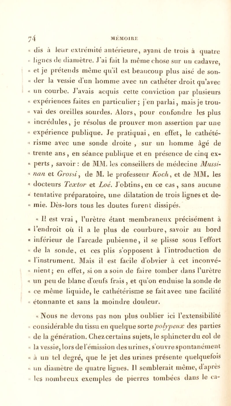 « dis à leur extrémité antérieure, ayant de trois à quatre *< lignes de diamètre. J'ai fait la même chose sur un cadavre, « et je prétends même qu’il est beaucoup plus aisé de son- « der la vessie d’un homme avec un cathéter droit qu’avec « un courbe. J’avais acquis cette conviction par plusieurs « expériences faites en particulier; j en parlai, mais je trou- « vai des oreilles sourdes. Alors, pour confondre les plus « incrédules, je résolus de prouver mon assertion par une « expérience publique. Je pratiquai, en effet, le cathété- < risme avec une sonde droite , sur un homme âgé de « trente ans , en séance publique et en présence de cinq ex- <> perts, savoir : de MM. les conseillers de médecine Mussi- “ nan et Grossi, de M. le professeur Koch, et de MM. les « docteurs Textor et Loé. J’obtins, en ce cas, sans aucune « tentative préparatoire, une dilatation de trois lignes et de- « mie. Dès-lors tous les doutes furent dissipés. « 11 est vrai , l’urètre étant membraneux précisément à « l’endroit où il a le plus de courbure, savoir au bord « inférieur de l’arcade pubienne, il se plisse sous 1 effort « de la sonde, et ces plis s’opposent à l’introduction de « l’instrument. Mais il est facile d'obvier à cet inconvé- « nient; en effet, si on a soin de faire tomber dans l’urètre « un peu de blanc d’œufs frais , et qu’on enduise la sonde de « ce même liquide, le cathétérisme se fait avec une facilité « étonnante et sans la moindre douleur. « Nous ne devons pas non plus oublier ici l’extensibilité considérable du tissu en quelque sortepolypeux des parties de la génération. Chez certains sujets, le sphincter du col de “ la vessie, lors de l’émission des urines, s’ouvre spontanément « à un tel degré, que le jet des urines présente quelquelois « un diamètre de quatre lignes. Il semblerait même, daprès les nombreux exemples de pierres tombées dans le ca-