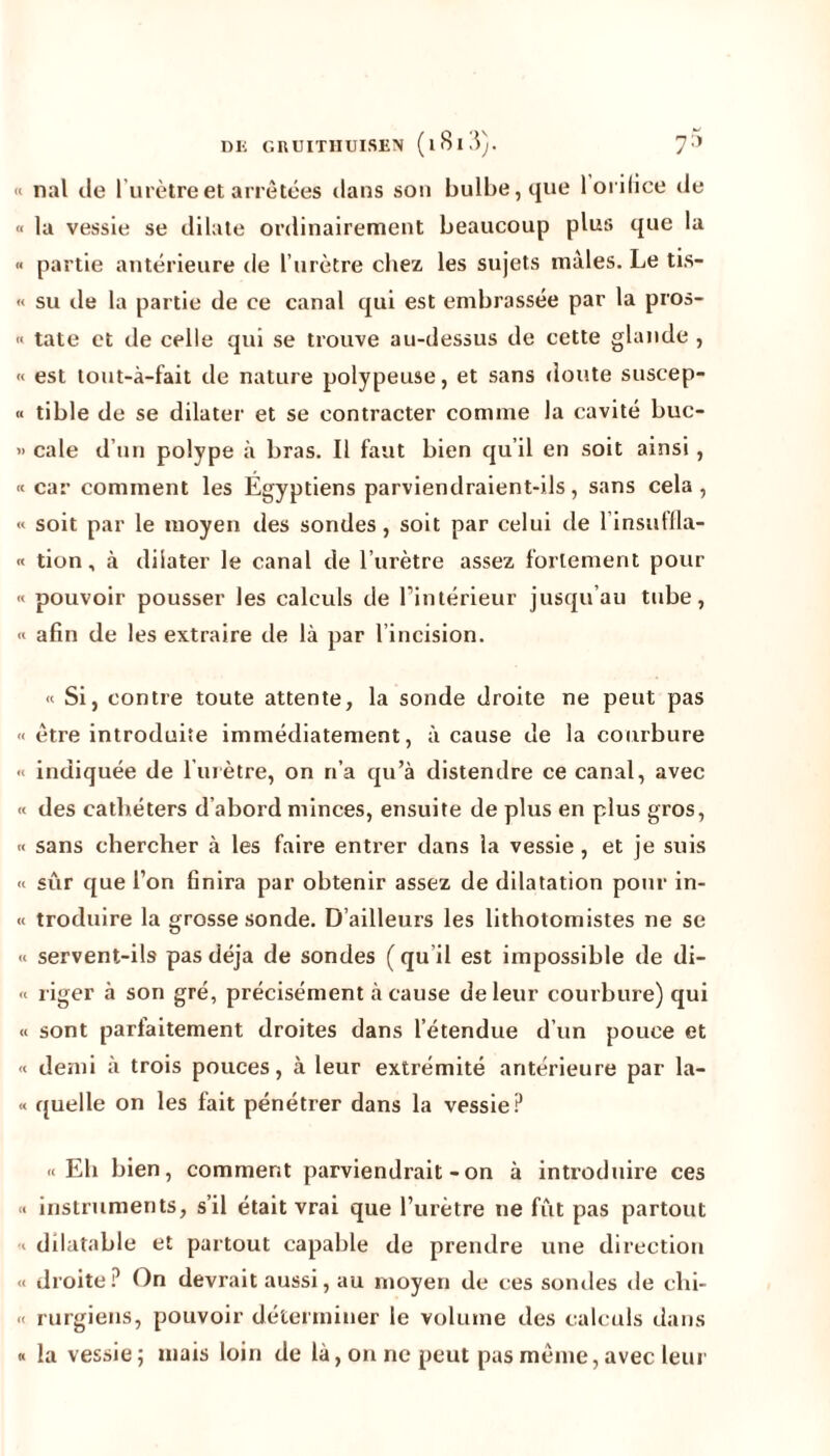 « nal de l'urètre et arrêtées dans son bulbe, que 1 orifice de « la vessie se dilate ordinairement beaucoup plus que la « partie antérieure de l’urètre chez les sujets mâles. Le tis- « su de la partie de ce canal qui est embrassée par la pros- « tate et de celle qui se trouve au-dessus de cette glande , « est tout-à-fait de nature polypeuse, et sans doute suscep- « tible de se dilater et se contracter comme la cavité buc- « cale d’un polype à bras. Il faut bien qu’il en soit ainsi, « car comment les Égyptiens parviendraient-ils, sans cela , « soit par le moyen des sondes, soit par celui de l’insuffla- « tion, à dilater le canal de l’urètre assez fortement pour « pouvoir pousser les calculs de l’intérieur jusqu’au tube, « afin de les extraire de là par l’incision. « Si, contre toute attente, la sonde droite ne peut pas « être introduite immédiatement, à cause de la courbure « indiquée de l’urètre, on n’a qu’à distendre ce canal, avec « des cathéters d’abord minces, ensuite de plus en plus gros, « sans chercher à les faire entrer dans la vessie , et je suis « sûr que l’on finira par obtenir assez de dilatation pour in- et troduire la grosse sonde. D’ailleurs les lithotomistes ne se « servent-ils pas déjà de sondes ( qu’il est impossible de di- te riger à son gré, précisément à cause de leur courbure) qui « sont parfaitement droites dans l’étendue d’un pouce et <e demi à trois pouces, à leur extrémité antérieure par la- « quelle on les fait pénétrer dans la vessie? «Eli bien, comment parviendrait - on à introduire ces « instruments, s’il était vrai que l’urètre ne fût pas partout « dilatable et partout capable de prendre une direction « droite? On devrait aussi, au moyen de ces sondes de clii- « rurgiens, pouvoir déterminer le volume des calculs dans « la vessie; mais loin de là, on ne peut pas même, avec leur