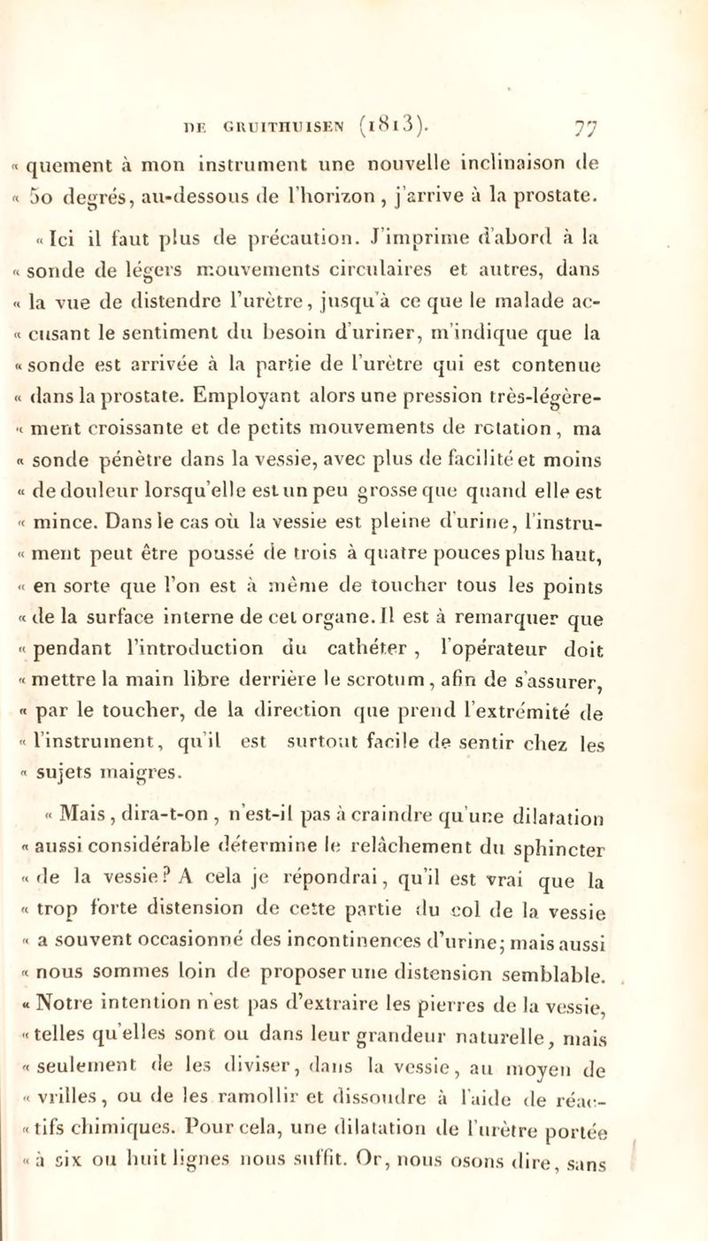 « quement à mon instrument une nouvelle inclinaison de « 5o degrés, au-dessous de l'horizon , j’arrive à la prostate. «Ici il faut plus de précaution. J imprime d’abord à la « sonde de légers mouvements circulaires et autres, dans « la vue de distendre l’urètre, jusqu’à ce que le malade ac- « cusant le sentiment du besoin d’uriner, m’indique que la «sonde est arrivée à la partie de l’urètre qui est contenue « dans la prostate. Employant alors une pression très-légère- « ment croissante et de petits mouvements de rotation, ma « sonde pénètre dans la vessie, avec plus de facilité et moins « de douleur lorsqu’elle estun peu grosse que quanti elle est « mince. Dans le cas où la vessie est pleine d’urine, 1 instru- « ment peut être poussé de trois à quatre pouces plus haut, « en sorte que l’on est à même de toucher tous les points « de la surface interne de cel organe. Il est à remarquer que « pendant l’introduction du cathéter , l opérateur doit « mettre la main libre derrière le scrotum, afin de s assurer, « par le toucher, de la direction que prend l’extrémité île « 1 instrument, qu’il est surtout facile de sentir chez les « sujets maigres. « Mais , dira-t-on , n’est-il pas à craindre qu’une dilatation « aussi considérable détermine le relâchement du sphincter «de la vessie? A cela je répondrai, qu’il est vrai que la « trop forte distension de cette partie du col de la vessie « a souvent occasionné des incontinences d’urine - mais aussi «nous sommes loin de proposer une distension semblable. « Notre intention n’est pas d’extraire les pierres de la vessie, «telles quelles sont ou dans leur grandeur naturelle, mais «seulement de les diviser, dans la vessie, au moyen de « vrilles, ou de les ramollir et dissoudre à laide de réac- «tifs chimiques. Pour cela, une dilatation de l’urètre portée « à six ou huit lignes nous suffit. Or, nous osons dire, sans