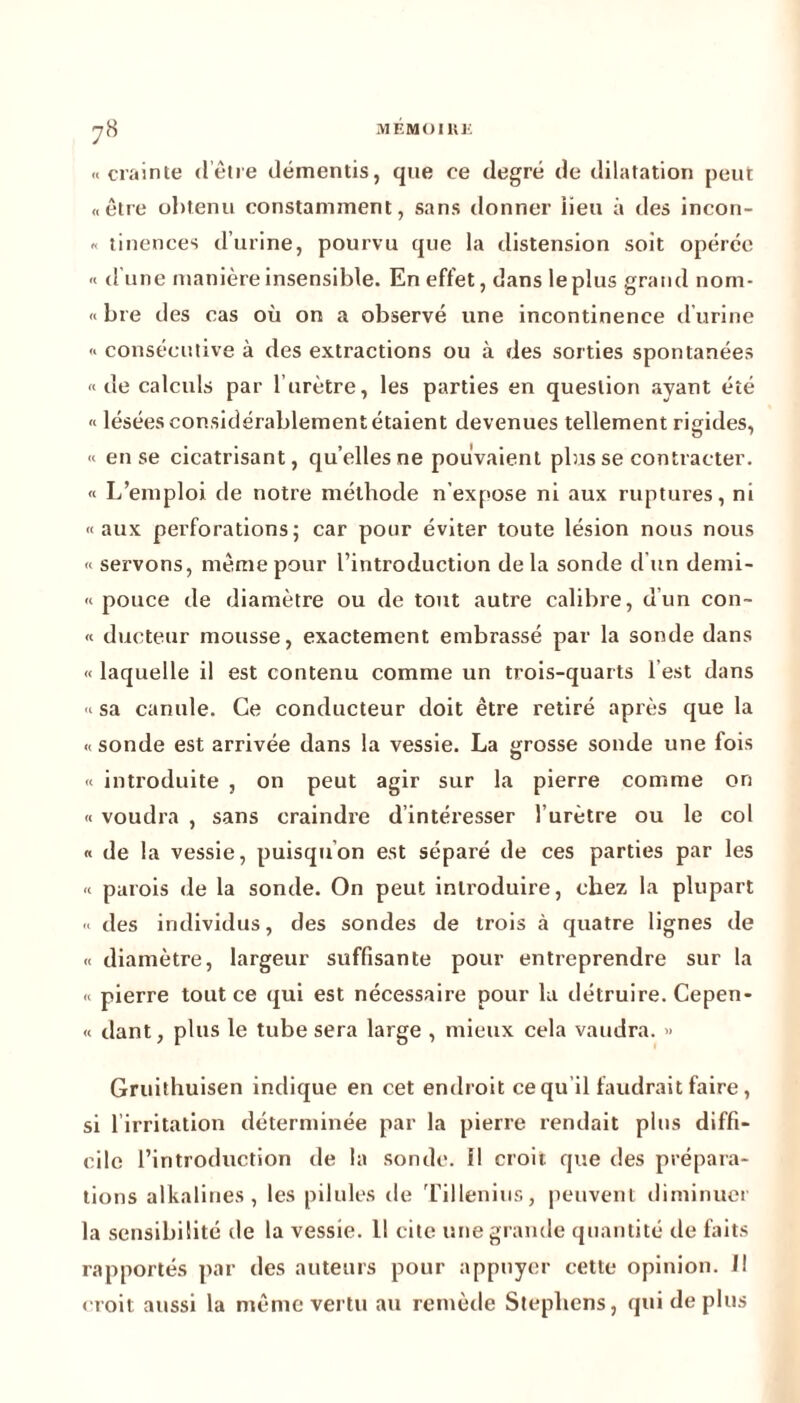 «crainte d’être démentis, que ce degré de dilatation peut «être obtenu constamment, sans donner iieu à des incon- « tinences d’urine, pourvu que la distension soit opérée « d une manière insensible. En effet, dans leplus grand nom- « bre des cas où on a observé une incontinence d'urine « consécutive à des extractions ou à des sorties spontanées «de calculs par l’urètre, les parties en question ayant été « lésées considérablement étaient devenues tellement rigides, « en se cicatrisant, quelles ne pouvaient plus se contracter. « L’emploi de notre méthode n’expose ni aux ruptures, ni «aux perforations; car pour éviter toute lésion nous nous « servons, même pour l’introduction delà sonde d'un demi- « pouce de diamètre ou de tout autre calibre, d’un con- « dueteur mousse, exactement embrassé par la sonde dans « laquelle il est contenu comme un trois-quarts l’est dans « sa canule. Ce conducteur doit être retiré après que la « sonde est arrivée dans la vessie. La grosse sonde une fois « introduite , on peut agir sur la pierre comme on « voudra , sans craindre d’intéresser l’urètre ou le col « de la vessie, puisqu’on est séparé de ces parties par les « parois de la sonde. On peut introduire, chez la plupart « des individus, des sondes de trois à quatre lignes de « diamètre, largeur suffisante pour entreprendre sur la « pierre tout ce qui est nécessaire pour la détruire. Cepen- « dant, plus le tube sera large , mieux cela vaudra. » Gruithuisen indique en cet endroit ce qu’il faudrait faire, si 1 irritation déterminée par la pierre rendait plus diffi- cile l’introduction de la sonde, il croit que des prépara- tions alkalines, les pilules de Tillenius, peuvent diminuer la sensibilité de la vessie. 11 cite une grande quantité de faits rapportés par des auteurs pour appuyer cette opinion, il croit aussi la même vertu au remède Stephens, qui de plus