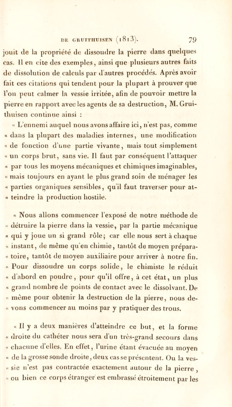 jouit de la propriété de dissoudre la pierre dans quelques cas. Il en cite des exemples, ainsi que plusieurs autres faits de dissolution de calculs par d autres procédés. Après avoir fait ces citations qui tendent pour la plupart à prouver que l’on peut calmer la vessie irritée, afin de pouvoir mettre la pierre en rapport avec les agents de sa destruction, M. Grui- tliuisen continue ainsi : « L’ennemi auquel nous avons affaire ici, n’est pas, comme « dans la plupart des maladies internes, une modification «de fonction d’une partie vivante, mais tout simplement « un corps brut, sans vie. Il faut par conséquent l’attaquer « par tous les moyens mécaniques et chimiques imaginables, « mais toujours en ayant le plus grand soin de ménager les « parties organiques sensibles, quil faut traverser pour at- « teindre la production hostile. « Nous allons commencer l’exposé de notre méthode de « détruire la pierre dans la vessie, par la partie mécanique « qui y joue un si grand rôle; car elle nous sert à chaque « instant, de même qu’en chimie, tantôt de moyen prépara- «< toire, tantôt de moyen auxiliaire pour arriver à notre fin. « Pour dissoudre un corps solide, le chimiste le réduit « d'abord en poudre, pour qu’il offre, à cet état, un plus « grand nombre de points de contact avec le dissolvant. De « même pour obtenir la destruction de la pierre, nous de- « vons commencer au moins par y pratiquer des trous. « Il y a deux manières d’atteindre ce but, et la forme « droite du cathéter nous sera d’un très-grand secours dans « chacune d’elles. En effet, l’urine étant évacuée au moyen « de la grosse sonde droite, deux casse présentent. Ou la ves- « sie n’est pas contractée exactement autour de la pierre , • ou bien ce corps étranger est embrassé étroitement par les