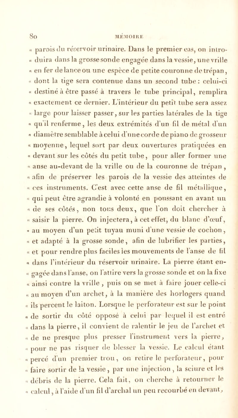 « parois tîu réservoir urinaire. Dans !e premier cas, on inlro- « (luira dans la grosse sonde engagée dans la vessie, unevrille « en fer de lance ou une espèce de petite couronne de trépan, « dont la tige sera contenue dans un second tube: celui-ci « destiné à être passé à travers le tube principal, remplira « exactement ce dernier. L’intérieur du petit tube sera assez « large pour laisser passer, sur les parties latérales de la tige « quil renferme, les deux extrémités d’un fd de métal d’un « diamètre semblable à celui d’une corde de piano de grosseur « moyenne, lequel sort par deux ouvertures pratiquées en « devant sur les cotés du petit tube, pour aller former une « anse au-devant de la vrille ou de la couronne de trépan , « afin de préserver les parois de la vessie des atteintes de « ces instruments. C’est avec cette anse de fil métallique, « qui peut être agrandie à volonté en poussant en avant un «de ses côtés, non tous deux, que Ion doit chercher à « saisir la pierre. On injectera, à cet effet, du blanc d’œuf, « au moyen d’un petit tuyau muni dune vessie de cochon, « et adapté à la grosse sonde, afin de lubrifier les parties, «et pour rendre plus faciles les mouvements de l’anse de fil « dans l’intérieur du réservoir urinaire. La pierre étant en- « frayée dans l’anse, on l’attire vers la grosse sonde et on la fixe « ainsi contre la vrille , puis on se met à faire jouer celle-ci « au moyen d’un archet, à la manière des horlogers quand « ils percent le laiton. Lorsque le perforateur est sur le point « de sortir du côté opposé à celui par lequel il est entré « dans la pierre, il convient de ralentir le jeu de l’archet et « de ne presque plus presser l'instrument vers la pierre, « pour ne pas risquer de blesser la vessie. Le calcul étant «percé d’un premier trou, on retire le perforateur, pour « faire sortir de la vessie, par une injection , la sciure et les « débris de la pierre. Cela fait, on cherche à retourner le « calcul, à l’aide d’un fil d’archal un peu recourbé en devant.