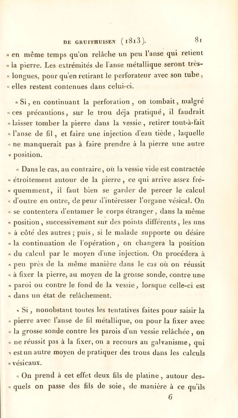 « en même temps qu’on relâche un peu l’anse qui retient « la pierre. Les extrémités Je lanse métallique seront très- « longues, pour qu’en retirant le perforateur avec son tube, « elles restent contenues dans celui-ci. « Si, en continuant la perforation, on tombait, malgré «ces précautions, sur le trou déjà pratiqué, il faudrait «laisser tomber la pierre dans la vessie, retirer tout-à-fait « l’anse de fil , et faire une injection d’eau tiède , laquelle « ne manquerait pas à faire prendre à la pierre une autre « position. « Dans le cas, au contraire, où la vessie vide est contractée « étroitement autour de la pierre , ce qui arrive assez fré- « quemment, il faut bien se garder de percer le calcul « d’outre en outre, de peur d’intéresser l’organe vésical. On « se contentera d’entamer le corps étranger, dans la même « position , successivement sur des points différents, les uns « à côté des autres ; puis, si le malade supporte ou désire «la continuation de l’opération, on changera la position « du calcul par le moyen d’une injection. On procédera à « peu près de la même manière dans le cas où on réussit « à fixer la pierre, au moyen de la grosse sonde, contre une « paroi ou contre le fond de la vessie, lorsque celle-ci est « dans un état de relâchement. « Si, nonobstant toutes les tentatives faites pour saisir la « pierre avec l’anse de fil métallique, ou pour la fixer avec « la grosse sonde contre les parois d’un vessie relâchée , on « ne réussit pas à la fixer, on a recours au galvanisme, qui « est un autre moyen de pratiquer des trous dans les calculs « vésicaux. « On prend à cet effet deux fils de platine, autour des- « quels on passe des fils de soie, de manière à ce qu’ils 6
